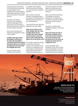 Guía Logística y de Comercio Exterior XVIII - 2021 - 2022 - www.guialogistica.info
TRANSPORTE MARÍTIMO - SHIPPING TRANSPORTATION - TRANSPORTE MARÍTIMO ARGENTINA 125
autoridades gubernamentales
a fin de desarrollar el protocolo
correspondiente. Por ser
suplidores de la cadena logística
y actividades extractivas, nuestro
sector fue también considerado
esencial.
Al cabo de una semana
retomamos las actividades,
utilizando teletrabajo en los
puestos que así lo permitían y
siguiendo los estrictos protocolos
en nuestra planta industrial.
Poco a poco la dinámica de
trabajo se fue adaptando a esta
nueva realidad.
¿Cuáles creen que son los
principales cambios que
la crisis trajo aparejada?
¿Considera que estos cambios
son permanentes o se volverá
al modelo que se tenía antes
de la llegada del virus?
Nuestra actividad sufrió
cambios, como sufrieron
Como fornecedores da cadeia
logística e extrativista, nosso
setor também foi considerado
essencial.
Após uma semana retomamos
as atividades, utilizando o
teletrabalho nos cargos que o
permitiam e seguindo os rígidos
protocolos da nossa planta
industrial.
Aos poucos, a dinâmica de
trabalho se adaptou a essa nova
realidade.
Quais você acha que são as
principais mudanças que a
crise trouxe? Você considera
que essas mudanças são
permanentes ou vai voltar ao
modelo que tinha antes da
chegada do vírus?
A nossa atividade sofreu
alterações, assim como a maior
parte das atividades comerciais
e todas as pessoas; era preciso
redesenhar formas de trabalho,
NAUTICA DEL SUR
As suppliers of the logistics
chain and extractive activities,
our sector was also considered
essential.
After a week we resumed
activities, using teleworking in
the positions that allowed it and
following the strict protocols in
our industrial plant.
Little by little the work dynamics
adapted to this new reality.
What do you think are the
main changes that the crisis
brought about? Do you
consider that these changes
are permanent or will you
return to the model you had
before the arrival of the virus?
Our activity underwent changes,
as did most commercial
activities and all people; It was
necessary to redesign forms of
work, deepen virtual activities,
design new work formats to
comply with the protocols, etc.
 