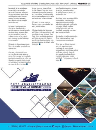 Guía Logística y de Comercio Exterior XVIII - 2021 - 2022 - www.guialogistica.info
TRANSPORTE MARÍTIMO - SHIPPING TRANSPORTATION - TRANSPORTE MARÍTIMO ARGENTINA 127
la mayoría de las actividades
comerciales y de todas las
personas; hubo que rediseñar
formas de trabajo, profundizar
actividades virtuales, diseñar
nuevos formatos laborales
para dar cumplimientos a los
protocolos, etc.
En nuestro caso poseemos
oficinas en el astillero pero
también algunas otras actividades
administrativas se desarrollan
en otra ciudad por lo que el
trabajo remoto no fue nuevo
para nosotros pero sí hubo que
incrementarlo.
El trabajo en algunos aspectos se
hizo más complejo pero pudimos
adaptarnos.
Creo que a futuro tendremos
un mix, algunas cosas seguirán
como ahora porque han resultado
positivas y otras deberán volver a la
situación pre pandemia, teniendo
en cuenta que nuestra actividad es
de mano de obra intensiva.
aprofundar atividades virtuais,
desenhar novos formatos
de trabalho para cumprir os
protocolos, etc.
No nosso caso, temos escritórios
no estaleiro, mas também
algumas outras atividades
administrativas são realizadas
em outra cidade, então o
trabalho remoto não era
novidade para nós, mas teve
que ser aumentado.
O trabalho em alguns aspectos
ficou mais complexo, mas
conseguimos nos adaptar.
Acho que no futuro teremos
um mix, algumas coisas
continuarão como agora
porque foram positivas e outras
terão que voltar à situação
pré-pandêmica, levando em
consideração que a nossa
atividade é intensiva em mão de
obra.
In our case, we have offices
in the shipyard but also some
other administrative activities
are carried out in another city,
so remote work was not new for
us, but it had to be increased.
The work in some aspects
became more complex but we
were able to adapt.
I believe that in the future we
will have a mix, some things will
continue as now because they
have been positive and others
will have to return to the pre-
pandemic situation, taking into
account that our activity is labor
intensive.
PUERTO VILLA CONSTITUCIÓN
 