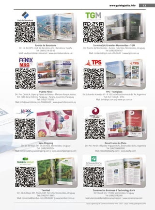 Guía Logística y de Comercio Exterior XVIII - 2021 - 2022 - www.guialogistica.info
13
Puerto de Barcelona
Dir: Ed. Est WTC, moll de Barcelona s/n - Barcelona, España
Tel: (34)932 98 60 00
Mail: sau@portdebarcelona.cat | www.portdebarcelona.cat
Puerto Fénix
Dir: Pte. Carlos A. López y Paseo de Fátima - Mariano Roque Alonso,
Km 1640 de la Hidrovía Paraguay - Parana, Asunción, Paraguay
Tel: (595)21755500
Mail: info@puertofenix.com.PARAGUAY | www.puertofenix.com.py
Saco Shipping
Dir: 25 de Mayo 741 Of.601/602, Montevideo, Uruguay
Tel: (598)29000254
Mail: comercial@uy.sacoshipping.com | www.sacoshippingline.com
Tamibel
Dir: 25 de Mayo 491, Piso 6, Edif. Torre 58, Montevideo, Uruguay
Tel: (598)2915 9665
Mail: comercial@tamibel.com.URUGUAY | www.tamibel.com.uy
Terminal de Graneles Montevideo - TGM
Dir: Puerto de Montevideo - Acceso Colombia, Montevideo, Uruguay
Tel: (598)29296587
Mail: contacto@tgm.com.URUGUAY | www.tgm.com.uy
TPS - Tecnipisos
Dir: Eduardo Acevedo 61 – P.10 Ciudad Autónoma de Bs As, Argentina
Tel: (5411)4658 – 5754
Mail: info@tps.com.ar| www.tps.com.ar
Zona Franca La Plata
Dir: Pte. Perón e Hipolito Yrigoyen S/N., Ensenada / Bs As, Argentina
Tel: (54)2214680000
Mail: rdezotti@bazflp.com | www.bazflp.com
Zonamerica Business & Technology Park
Dir: Ruta 8 km. 17.500, Montevideo, Uruguay
Tel: (598)25182000
Mail: atencionalcliente@zonamerica.com | www.zonamerica.com
www.guialogistica.info 13
 