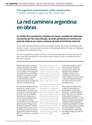 130 ARGENTINA TRANSPORTE TERRESTRE - GROUND TRANSPORTATION - TRANSPORTE TERRESTRE
Guía Logística y de Comercio Exterior XVIII - 2021-2022 - www.guialogistica.info
Laredcamineraargentina:
enobras
The argentine road network: under construction
A malha rodoviária argentina: em construção
Planificando a futuro se logran
mejores resultados, por lo que
en este contexto de pandemia
que ha exigido a los ciudadanos
una limitación en su movilidad,
y también, ha puesto a prueba
al sistema logístico nacional,
se están llevando a cabo
importantes obras de mejora en
diversas carreteras del país.
En la provincia de Buenos Aires,
la acción de mantenimiento
se desarrolló en el puente que
cruza sobre el canal de riego del
Km 786, entre las localidades
de Buratovich y Ascasubi, en
la Ruta Nacional (RN) número
3, para reparar los daños
ocasionados por la erosión que
generó el paso del agua y que
debilitaron al puente. También
en Buenos Aires, ya está a casi
un 80% las obras en la rotonda
de las RN33 y la Ruta Provincial
(RP) 67, en el ingreso a la ciudad
de Pigüe.
Planning for the future will
achieve better results, so in this
context of a pandemic that has
required citizens to limit their
mobility, and has also put the
national logistics system to the
test, important improvement
works are being carried out in
various roads in the country.
In the province of Buenos Aires,
the maintenance action was
developed on the bridge that
crosses over the irrigation canal
of Km 786, between the towns
of Buratovich and Ascasubi, on
National Route (RN) number 3,
to repair the damage caused
due to the erosion generated
by the passage of water and
which weakened the bridge. Also
in Buenos Aires, the works on
the RN33 roundabout and the
Provincial Route (RP) 67, at the
entrance to the city of Pigüe, are
already almost 80%.
O planeamento para o futuro
trará melhores resultados,
pelo que neste contexto de
pandemia que obrigou os
cidadãos a limitar a sua
mobilidade e pôs à prova o
sistema logístico nacional, estão
a decorrer importantes obras
de melhoramento em várias
estradas do país.
Na província de Buenos Aires,
a ação de manutenção foi
desenvolvida na ponte que
atravessa o canal de irrigação
do Km 786, entre os municípios
de Buratovich e Ascasubi, na
Rodovia Nacional (RN) nº 3, para
reparar os danos causados ​​
pela
erosão gerada pela passagem
da água e que fragilizou a ponte.
Ainda em Buenos Aires, as obras
da rotatória RN33 e da Rota
Provincial (RP) 67, na entrada
da cidade de Pigüe, já estão em
quase 80%.
En medio de la pandemia y debido a la menor cantidad de vehículos
circulando por las rutas del país, se están poniendo en marcha una
serie de mejoras en rutas y autovías de todo el territorio nacional.
In the midst of the pandemic and due to the fewer number of vehicles circulating on the
country’s routes, a series of improvements are being implemented in routes and highways
throughout the national territory.
Em meio à pandemia e devido ao menor número de veículos que circulam nas rotas do
país, uma série de melhorias estão sendo implantadas em rotas e rodovias de todo o
território nacional.
 
