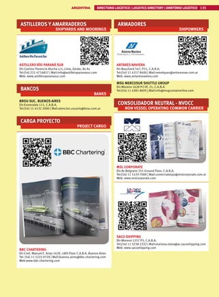 ASTILLEROS Y AMARRADEROS
SHIPYARDS AND MOORINGS
ASTILLERO RÍO PARANÁ SUR
Dir:Camino Florencio Atucha s/n, Lima, Zarate, Bs As
Tel:(54) 221 4716857 | Mail:info@astilleroparanasur.com
Web: www.astilleroparanasur.com
BANCOS
BANKS
BROU SUC. BUENOS AIRES
Dir:Esmeralda 111, C.A.B.A.
Tel:(54) 11 4132 2000 | Mail:atencion.usuario@brou.com.ar
CARGA PROYECTO
PROJECT CARGO
BBC CHARTERING
Dir:Cnel. Manuel E. Arias 1639 ,18th Floor C.A.B.A. Buenos Aires
Tel: (54) 11 5222 0720 | Mail:buenos.aires@bbc-chartering.com
Web:www.bbc-chartering.com
ARMADORES
SHIPOWNERS
ANTARES NAVIERA
Dir:Bouchard 547, P21, C.A.B.A.
Tel:(54) 11 4317 8400 | Mail:remolques@antaresnav.com.ar
Web: www.antaresnaviera.com
MSG MERCOSUR SHUTTLE GROUP
Dir:Moreno 1628 P2 Of. 21, C.A.B.A.
Tel:(54) 11 4381 8695 | Mail:info@msgcontainerline.com
CONSOLIDADOR NEUTRAL - NVOCC
NON VESSEL OPERATING COMMON CARRIER
MSL CORPORATE
Dir:Av Belgrano 355 Ground Floor, C.A.B.A.
Tel:(54) 11 5129 7000 | Mail:comercialexpo@mslcorporate.com.ar
Web: www.mslcorporate.com
SACO SHIPPING
Dir:Moreno 1257 P3, C.A.B.A.
Tel:(54) 11 5238 2232 | Mail:mariana.viana@ar.sacoshipping.com
Web: www.sacoshipping.com
ARGENTINA DIRECTORIO LOGÍSTICO | LOGISTICS DIRECTORY | DIRETÓRIO LOGÍSTICO 135
 