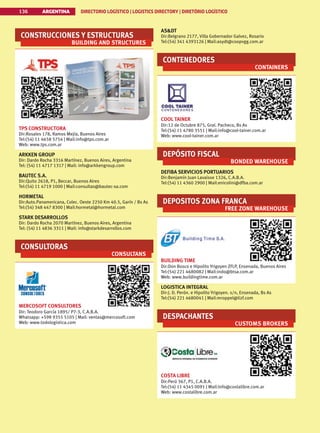 ASDT
Dir:Belgrano 2177, Villa Gobernador Galvez, Rosario
Tel:(54) 341 4393126 | Mail:asydt@coopvgg.com.ar
CONTENEDORES
CONTAINERS
COOL TAINER
Dir:12 de Octubre 875, Gral. Pacheco, Bs As
Tel:(54) 11 4780 3551 | Mail:info@cool-tainer.com.ar
Web: www.cool-tainer.com.ar
DEPÓSITO FISCAL
BONDED WAREHOUSE
DEFIBA SERVICIOS PORTUARIOS
Dir:Benjamín Juan Lavaisse 1326, C.A.B.A.
Tel:(54) 11 4360 2900 | Mail:enicolini@dfba.com.ar
DEPOSITOS ZONA FRANCA
FREE ZONE WAREHOUSE
BUILDING TIME
Dir:Don Bosco e Hipolito Yrigoyen ZFLP, Ensenada, Buenos Aires
Tel:(54) 221 4680082 | Mail:indo@btsa.com.ar
Web: www.buildingtime.com.ar
LOGISTICA INTEGRAL
Dir:J. D. Perón. e Hipolito Yrigoyen. s/n, Ensenada, Bs As
Tel:(54) 221 4680041 | Mail:mroppel@lizf.com
DESPACHANTES
CUSTOMS BROKERS
COSTA LIBRE
Dir:Perú 367, P1, C.A.B.A.
Tel:(54) 11 4345 0091 | Mail:Info@costalibre.com.ar
Web: www.costalibre.com.ar
CONSTRUCCIONES Y ESTRUCTURAS
BUILDING AND STRUCTURES
TPS CONSTRUCTORA
Dir:Rosales 178, Ramos Mejía, Buenos Aires
Tel:(54) 11 4658 5754 | Mail:info@tps.com.ar
Web: www.tps.com.ar
ARKKEN GROUP
Dir: Dardo Rocha 3316 Martínez, Buenos Aires, Argentina
Tel: (54) 11 4717 1317 | Mail: info@arkkengroup.com
BAUTEC S.A.
Dir:Quito 2618, P1, Beccar, Buenos Aires
Tel:(54) 11 4719 1000 | Mail:consultas@bautec-sa.com
HORMETAL
Dir:Auto.Panamericana, Colec. Oeste 2250 Km 40.5, Garín / Bs As
Tel:(54) 348 447 8300 | Mail:hormetal@hormetal.com
STARK DESARROLLOS
Dir: Dardo Rocha 2070 Martínez, Buenos Aires, Argentina
Tel: (54) 11 4836 3311 | Mail: info@starkdesarrollos.com
CONSULTORAS
CONSULTANS
MERCOSOFT CONSULTORES
Dir: Teodoro García 1895/ P7-3, C.A.B.A.
Whatsapp: +598 9355 5105 | Mail: ventas@mercosoft.com
Web: www.todologistica.com
ARGENTINA DIRECTORIO LOGÍSTICO | LOGISTICS DIRECTORY | DIRETÓRIO LOGÍSTICO
136
 
