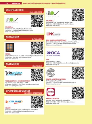 LOGÍSTICA DE FRÍO
COLD LOGISTICS
I-FLOW S.A.
Dir:Lavoisier 494, Pablo Nogues, Buenos Aires
Tel:(54) 11 5530 8000 | Mail:iflow@iflow21.com
Web: www.iflow21.com
METALÚRGICA
METALLURGY
PERSOL
Dir:Ruta 9 Panamericana Km 142,5, Complejo Migliozzi, Baradero BsAs
Tel:(54) 332 9481969 | Mail:info@prsl.com.ar
Web: www.prsl.com.ar
MULTIMEDIOS
MULTIMEDIA
TODOLOGISTICA  COMERCIO EXTERIOR
Dir: Teodoro García 1895/ P7-3, C.A.B.A.
Whatsapp: (598) 9355 5105 | Mail: ventas@mercosoft.com
Web: www.todologistica.com
OPERADORES LOGÍSTICOS
LOGISTICS OPERATORS
CELSUR
Dir:Ruta 24 km 20, El Casco, Gral Rodríguez, Buenos Aires
Tel:(54) 11 4131 3400 | Mail:celsur@celsur.com.ar
Web: www.celsur.com.ar
I-FLOW S.A.
Dir:Lavoisier 494, Pablo Nogues, Buenos Aires
Tel:(54) 11 5530 8000 | Mail:iflow@iflow21.com
Web: www.iflow21.com
LINK SOLUCIONES LOGÍSTICAS
Dir:Av del Gasoducto 50 - Parque industrial Pilar, C.A.B.A.
Tel:(54) 11 5365 7671 | Mail:info@linklogistica.com
Web: www.linklogistica.com
OCA
Dir:La Rioja 301, C.A.B.A.
Tel:(54) 11 4956 9622 | Mail:ocawebconsulta@oca.com.ar
Web: www.oca.com.ar
PAMSA - LOGÍSTICA INTEGRAL
Dir:Maipú 267, P12, C.A.B.A.
Tel:(54) 11 4326 5953 | Mail:pamsa@pamsa.com.ar
Web: www.pamsa.com.ar
PANTOS LOGISTICS
Dir:Soldi 1450 , Tortuguitas, Buenos Aires
Tel:(54) 911 5250 0431 | Mail:infoar@pantos.com
Web: www.pantos.com
ARGENTINA DIRECTORIO LOGÍSTICO | LOGISTICS DIRECTORY | DIRETÓRIO LOGÍSTICO
138
 