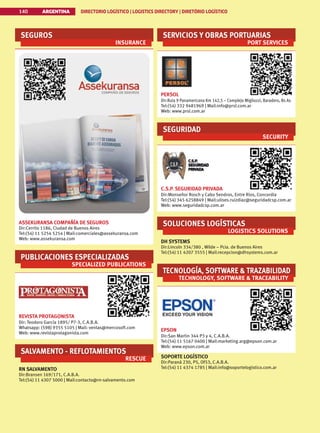 SEGUROS
INSURANCE
ASSEKURANSA COMPAÑÍA DE SEGUROS
Dir:Cerrito 1186, Ciudad de Buenos Aires
Tel:(54) 11 5254 5254 | Mail:comerciales@assekuransa.com
Web: www.assekuransa.com
PUBLICACIONES ESPECIALIZADAS
SPECIALIZED PUBLICATIONS
REVISTA PROTAGONISTA
Dir: Teodoro García 1895/ P7-3, C.A.B.A.
Whatsapp: (598) 9355 5105 | Mail: ventas@mercosoft.com
Web: www.revistaprotagonista.com
SALVAMENTO - REFLOTAMIENTOS
RESCUE
RN SALVAMENTO
Dir:Bransen 169/171, C.A.B.A.
Tel:(54) 11 4307 5000 | Mail:contacto@rn-salvamento.com
SERVICIOS Y OBRAS PORTUARIAS
PORT SERVICES
PERSOL
Dir:Ruta 9 Panamericana Km 142,5 – Complejo Migliozzi, Baradero, Bs As
Tel:(54) 332 9481969 | Mail:info@prsl.com.ar
Web: www.prsl.com.ar
SEGURIDAD
SECURITY
C.S.P. SEGURIDAD PRIVADA
Dir:Monseñor Rosch y Cabo Sendros, Entre Rios, Concordia
Tel:(54) 345 6258849 | Mail:ulises.ruizdiaz@seguridadcsp.com.ar
Web: www.seguridadcsp.com.ar
SOLUCIONES LOGÍSTICAS
LOGISTICS SOLUTIONS
DH SYSTEMS
Dir:Lincoln 334/380 , Wilde – Pcia. de Buenos Aires
Tel:(54) 11 4207 3555 | Mail:recepcion@dhsystems.com.ar
TECNOLOGÍA, SOFTWARE  TRAZABILIDAD
TECHNOLOGY, SOFTWARE  TRACEABILITY
EPSON
Dir:San Martin 344 P3 y 4, C.A.B.A.
Tel:(54) 11 5167 0400 | Mail:marketing.arg@epson.com.ar
Web: www.epson.com.ar
SOPORTE LOGÍSTICO
Dir:Paraná 230, P5, Of53, C.A.B.A.
Tel:(54) 11 4374 1785 | Mail:info@soportelogistico.com.ar
ARGENTINA DIRECTORIO LOGÍSTICO | LOGISTICS DIRECTORY | DIRETÓRIO LOGÍSTICO
140
 