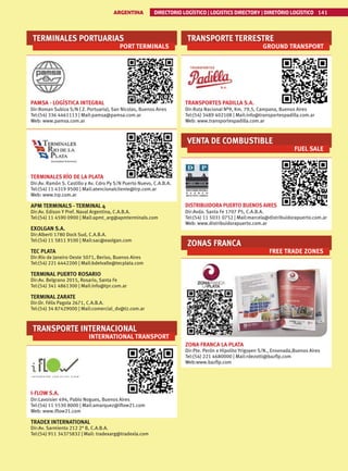 TERMINALES PORTUARIAS
PORT TERMINALS
PAMSA - LOGÍSTICA INTEGRAL
Dir:Roman Subiza S/N ( Z. Portuaria), San Nicolas, Buenos Aires
Tel:(54) 336 4461113 | Mail:pamsa@pamsa.com.ar
Web: www.pamsa.com.ar
TERMINALES RÍO DE LA PLATA
Dir:Av. Ramón S. Castillo y Av. Cdro Py S/N Puerto Nuevo, C.A.B.A.
Tel:(54) 11 4319 9500 | Mail:atencionalcliente@trp.com.ar
Web: www.trp.com.ar
APM TERMINALS - TERMINAL 4
Dir:Av. Edison Y Pref. Naval Argentina, C.A.B.A.
Tel:(54) 11 4590 0900 | Mail:apmt_arg@apmterminals.com
EXOLGAN S.A.
Dir:Alberti 1780 Dock Sud, C.A.B.A.
Tel:(54) 11 5811 9100 | Mail:sac@exolgan.com
TEC PLATA
Dir:Río de Janeiro Oeste 5071, Beriso, Buenos Aires
Tel:(54) 221 6442200 | Mail:bdelvalle@tecplata.com
TERMINAL PUERTO ROSARIO
Dir:Av. Belgrano 2015, Rosario, Santa Fe
Tel:(54) 341 4861300 | Mail:info@tpr.com.ar
TERMINAL ZARATE
Dir:Dr. Félix Pagola 2671, C.A.B.A.
Tel:(54) 34 87429000 | Mail:comercial_dv@tz.com.ar
TRANSPORTE INTERNACIONAL
INTERNATIONAL TRANSPORT
I-FLOW S.A.
Dir:Lavoisier 494, Pablo Nogues, Buenos Aires
Tel:(54) 11 5530 8000 | Mail:amarquez@iflow21.com
Web: www.iflow21.com
TRADEX INTERNATIONAL
Dir:Av. Sarmiento 212 2° B, C.A.B.A.
Tel:(54) 911 34375832 | Mail: tradexarg@tradexla.com
TRANSPORTE TERRESTRE
GROUND TRANSPORT
TRANSPORTES PADILLA S.A.
Dir:Ruta Nacional Nº9, Km. 79,5, Campana, Buenos Aires
Tel:(54) 3489 402108 | Mail:info@transportespadilla.com.ar
Web: www.transportespadilla.com.ar
VENTA DE COMBUSTIBLE
FUEL SALE
DISTRIBUIDORA PUERTO BUENOS AIRES
Dir:Avda. Santa Fe 1707 P5, C.A.B.A.
Tel:(54) 11 5031 0752 | Mail:marcela@distribuidorapuerto.com.ar
Web: www.distribuidorapuerto.com.ar
ZONAS FRANCA
FREE TRADE ZONES
ZONA FRANCA LA PLATA
Dir:Pte. Perón e Hipolito Yrigoyen S/N., Ensenada,Buenos Aires
Tel:(54) 221 4680000 | Mail:rdezotti@bazflp.com
Web:www.bazflp.com
ARGENTINA DIRECTORIO LOGÍSTICO | LOGISTICS DIRECTORY | DIRETÓRIO LOGÍSTICO 141
 