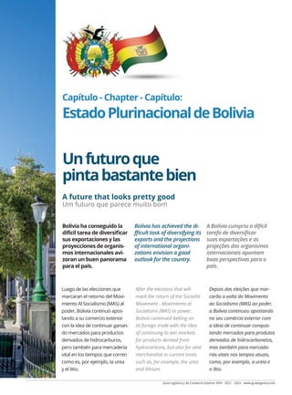 Guía Logística y de Comercio Exterior XVIII - 2021 - 2022 - www.guialogistica.info
COMERCIO EXTERIOR - FOREIGN TRADE - COMÉRCIO EXTERIOR BOLIVIA 143
Capítulo - Chapter - Capítulo:
EstadoPlurinacionaldeBolivia
Unfuturoque
pintabastantebien
A future that looks pretty good
Um futuro que parece muito bom
Luego de las elecciones que
marcaran el retorno del Movi-
miento Al Socialismo (MAS) al
poder, Bolivia continuó apos-
tando a su comercio exterior
con la idea de continuar ganan-
do mercados para productos
derivados de hidrocarburos,
pero también para mercadería
vital en los tiempos que corren
como es, por ejemplo, la urea
y el litio.
After the elections that will
mark the return of the Socialist
Movement - Movimiento al
Socialismo (MAS) to power,
Bolivia continued betting on
its foreign trade with the idea
of continuing to win markets
for products derived from
hydrocarbons, but also for vital
merchandise in current times
such as, for example, the urea
and lithium.
Depois das eleições que mar-
carão a volta do Movimento
ao Socialismo (MAS) ao poder,
a Bolívia continuou apostando
no seu comércio exterior com
a ideia de continuar conquis-
tando mercados para produtos
derivados de hidrocarbonetos,
mas também para mercado-
rias vitais nos tempos atuais,
como, por exemplo, a ureia e
o lítio.
Bolivia ha conseguido la
difícil tarea de diversificar
sus exportaciones y las
proyecciones de organis-
mos internacionales avi-
zoran un buen panorama
para el país.
Bolivia has achieved the di-
fficult task of diversifying its
exports and the projections
of international organi-
zations envision a good
outlook for the country.
A Bolívia cumpriu a difícil
tarefa de diversificar
suas exportações e as
projeções dos organismos
internacionais apontam
boas perspectivas para o
país.
 