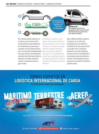 Guía Logística y de Comercio Exterior XVIII - 2021-2022 - www.guialogistica.info
146 BOLIVIA COMERCIO EXTERIOR - FOREIGN TRADE - COMÉRCIO EXTERIOR
Pero Bolivia podría además, en
un futuro, ser el centro de la
producción de autos eléctricos
en Sudamérica ya que hay un
proyecto con la empresa Quan-
tum, la cual está instalada desde
hace dos años en Cochabamba
y tendría todo listo para fabricar
vehículos movidos exclusiva-
mente con baterías de litio a
gran escala.
But Bolivia could also, in the
future, be the center of the pro-
duction of electric cars in South
America since there is a project
with the company Quantum,
which has been installed for
two years in Cochabamba and
would have everything ready to
manufacture vehicles moved ex-
clusively with large-scale lithium
batteries.
Mas a Bolívia também poderia,
no futuro, ser o centro da
produção de carros elétricos
na América do Sul, já que existe
um projeto com a empresa
Quantum, que está instalada
há dois anos em Cochabamba e
teria tudo pronto para fabricar
veículos movimentados exclusi-
vamente com baterias de lítio de
grande escala.
JETSTAR CARGO
 