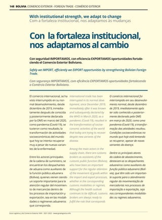 Guía Logística y de Comercio Exterior XVIII - 2021-2022 - www.guialogistica.info
148 BOLIVIA COMERCIO EXTERIOR - FOREIGN TRADE - COMÉRCIO EXTERIOR
El comercio internacional, se ha
visto interrumpido en su nor-
mal desenvolvimiento, desde
diciembre de 2019, inmedia-
tamente después de conocida
y posteriormente declarada
por la OMS en marzo del 2020,
como pandemia (Covid-19), se
tuvieron como resultado, la
transformación de actividades
socioeconómicas del mundo
que hoy se intenta recuperar
muy a pesar de nuevas varian-
tes de la enfermedad.
Entre los actores principales
de la cadena de suministro, se
encuentran los despachantes
de aduana como auxiliares de
la función pública aduanera
(Bolivia), quienes vienen siendo
un soporte importante para la
atención regular del movimien-
to de mercancías dentro de
los procesos de importación y
exportación, sea en las modali-
dades o regímenes aduaneros
que corresponda.
International trade has been
interrupted in its normal deve-
lopment, since December 2019,
immediately after it was known
and subsequently declared by
the WHO in March 2020, as a
pandemic (Covid-19), resulted in
the transformation of socioe-
conomic activities of the world
that today are trying to recover
despite new variants of the
disease.
Among the main actors in the
supply chain, there are customs
brokers as assistants of the
customs public function (Bolivia),
who have been an important
support for the regular attention
of the movement of goods within
the import and export processes,
whether in the corresponding
customs modalities or regimes.
Although the health outlook
continues to be difficult, customs
brokers are always ready to
fulfill the role that corresponds
O comércio internacional foi
interrompido em seu desenvolvi-
mento normal, desde dezembro
de 2019, imediatamente após
ter sido conhecido e posterior-
mente declarado pela OMS
em março de 2020, como uma
pandemia (Covid-19), a transfor-
mação das atividades resultou.
Condições socioeconômicas no
mundo que hoje está tentando
se recuperar, apesar de novas
variantes da doença.
Dentre os principais atores
da cadeia de abastecimento,
destacam-se os despachantes
aduaneiros como auxiliares da
função pública aduaneira (Bolí-
via), que têm sido um importan-
te suporte para o atendimento
regular da movimentação de
mercadorias nos processos de
importação e exportação, seja
nos correspondentes modalida-
des ou regimes aduaneiros.
Con lafortalezainstitucional,
nos adaptamosalcambio
With institutional strength, we adapt to change
Com a fortaleza institucional, nos adaptamos às mudanças
Con seguridad IMPORTAMOS, con eficiencia EXPORTAMOS oportunidades fortale-
ciendo el Comercio Exterior Boliviano.
Safely we IMPORT, efficiently we EXPORT opportunities by strengthening Bolivian Foreign
Trade.
Com segurança IMPORTAMOS, com eficiência EXPORTAMOS oportunidades fortalecendo
o Comércio Exterior Boliviano.
 