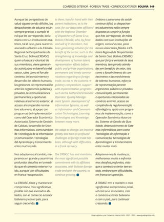 Guía Logística y de Comercio Exterior XVIII - 2021 - 2022 - www.guialogistica.info
COMERCIO EXTERIOR - FOREIGN TRADE - COMÉRCIO EXTERIOR BOLIVIA 149
Aunque las perspectivas de
salud siguen siendo difíciles, los
despachantes de aduana están
siempre prestos a cumplir el
rol que les corresponde, de la
mano con sus instituciones ma-
trices, tal el caso, para nuestros
asociados afiliados a la Cámara
Regional de Despachantes de
Santa Cruz, Bolivia (CRDASC)
quien a fuerza y voluntad de
sus miembros, viene generan-
do actividades en beneficio del
sector, tales como el fortale-
cimiento del conocimiento y
desarrollo del talento humano,
las gestiones de representación
ante los organismos públicos y
privados, las comunicaciones
permanentes y oportunas
relativas al comercio exterior, el
acceso al compendio norma-
tivo aduanero, el apoyo con
programas de implementación
como del Operador Económico
Autorizado, Sistema de Gestión
de Calidad, desarrollo de Siste-
mas Informáticos, como también
de Tecnologías de la Información
y Comunicación, Tecnologías
del Aprendizaje y Conocimiento
entre muchos más.
Nos adaptamos al cambio, me-
joramos en grande y asumimos
profundos desafíos en la medi-
da que el comercio exterior ha
ido, aunque con dificultades,
en franca recuperación.
La CRDASC, tiene y mantiene el
compromiso más significativo
posible con sus asociados afi-
liados, con el comercio exterior
boliviano y con el país, para
seguir creciendo.
to them, hand in hand with their
parent institutions, as is the
case, for our associates affiliated
with the Regional Chamber
of Dispatchers of Santa Cruz,
Bolivia (CRDASC) who, by force
and will of its members, has
been generating activities for the
benefit of the sector, such as the
strengthening of knowledge and
development of human talent,
representation efforts before
public and private organizations,
permanent and timely commu-
nications regarding to foreign
trade, access to the customs re-
gulatory compendium, support
with implementation programs
such as the Authorized Economic
Operator, Quality Manage-
ment System, development of
Information Systems, as well
as Information and Communi-
cation Technologies, Learning
Technologies and Knowledge
between many more.
We adapt to change, we improve
greatly and take on profound
challenges as foreign trade has
been, although with difficulties,
in a frank recovery.
The CRDASC has and maintains
the most significant possible
commitment with its affiliated
associates, with Bolivian foreign
trade and with the country, to
continue growing.
Embora o panorama da saúde
continue difícil, os despachan-
tes aduaneiros estão sempre
dispostos a cumprir a função
que lhes corresponde, de mãos
dadas com suas instituições de
origem, como é o caso, para
nossos associados filiados à Câ-
mara Regional de Despachantes
de Santa Cruz, Bolívia (CRDASC)
que por força e vontade de seus
membros, tem gerado ativida-
des em benefício do setor, tais
como o fortalecimento do con-
hecimento e desenvolvimento
de talentos humanos, esforços
de representação perante
organismos públicos e privados,
comunicações permanentes
e oportunas relacionadas ao
comércio exterior, acesso ao
compêndio de regulamentação
alfandegária, apoio com progra-
mas de implementação, como o
Operador Econômico Autoriza-
do, Sistema de Gestão da Qua-
lidade, desenvolvimento de Siste-
mas Informáticos, bem como
Tecnologias de Informação e
Comunicação, Tecnologias de
Aprendizagem e Conhecimento
entre muitos mais.
Adaptamo-nos às mudanças,
melhoramos muito e enfrenta-
mos desafios profundos, visto
que o comércio exterior tem es-
tado, embora com dificuldades,
em franca recuperação.
A CRDASC tem e mantém o mais
significativo compromisso possí-
vel com seus associados, com
o comércio exterior boliviano
e com o país, para continuar
crescendo.
 