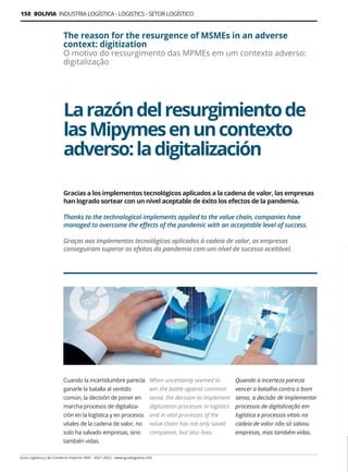 Guía Logística y de Comercio Exterior XVIII - 2021-2022 - www.guialogistica.info
150 BOLIVIA INDUSTRIA LOGÍSTICA - LOGISTICS - SETOR LOGÍSTICO
Cuando la incertidumbre parecía
ganarle la batalla al sentido
común, la decisión de poner en
marcha procesos de digitaliza-
ción en la logística y en procesos
vitales de la cadena de valor, no
solo ha salvado empresas, sino
también vidas.
When uncertainty seemed to
win the battle against common
sense, the decision to implement
digitization processes in logistics
and in vital processes of the
value chain has not only saved
companies, but also lives.
Quando a incerteza parecia
vencer a batalha contra o bom
senso, a decisão de implementar
processos de digitalização em
logística e processos vitais na
cadeia de valor não só salvou
empresas, mas também vidas.
Larazóndelresurgimientode
lasMipymesenuncontexto
adverso:ladigitalización
The reason for the resurgence of MSMEs in an adverse
context: digitization
O motivo do ressurgimento das MPMEs em um contexto adverso:
digitalização
Gracias a los implementos tecnológicos aplicados a la cadena de valor, las empresas
han logrado sortear con un nivel aceptable de éxito los efectos de la pandemia.
Thanks to the technological implements applied to the value chain, companies have
managed to overcome the effects of the pandemic with an acceptable level of success.
Graças aos implementos tecnológicos aplicados à cadeia de valor, as empresas
conseguiram superar os efeitos da pandemia com um nível de sucesso aceitável.
 