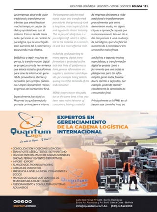 Guía Logística y de Comercio Exterior XVIII - 2021 - 2022 - www.guialogistica.info
INDUSTRIA LOGÍSTICA - LOGISTICS - SETOR LOGÍSTICO BOLIVIA 151
Las empresas dejaron la visión
tradicional y transformaron
trámites que antes llevaban
mucho tiempo, en un par de
clicks y aprobaciones casi al
instante. Esto en la vida diaria
de las personas es un cambio de
paradigma, que se ve reflejado
en el aumento del e-commerce y
en una milla más efectiva.
En Bolivia, y según muchos ex-
pertos, la transformación digital
se proyecta como la herramienta
que enlace todas las plataformas
para tener la información gene-
ral de proveedores, clientes y
depósitos, por ejemplo, pudien-
do cumplir rápidamente con las
exigencias del consumidor final.
Especialmente, han sido las
Mipymes las que han optado
por este camino pero al mismo
The companies left the tradi-
tional vision and transformed
procedures that previously took
a long time, in a couple of clicks
and approvals almost instantly.
This in people’s daily lives is a
paradigm shift, which is reflec-
ted in the increase in e-commer-
ce and in a more effective mile.
In Bolivia, and according to
many experts, digital trans-
formation is projected as the
tool that links all platforms to
have general information on
suppliers, customers and depo-
sits, for example, being able to
quickly meet the demands of the
end consumer.
MSMEs have chosen this path,
but at the same time, it has also
been seen in the behavior of
consumers, having created a
As empresas deixaram a visão
tradicional e transformaram
procedimentos que antes
demoravam muito, em alguns
cliques e aprovações quase que
instantaneamente. Isso no dia a
dia das pessoas é uma mudança
de paradigma, que se reflete no
aumento do e-commerce e em
uma milha mais efetiva.
Na Bolívia, e segundo muitos
especialistas, a transformação
digital se projeta como a
ferramenta que une todas as
plataformas para ter infor-
mações gerais sobre fornece-
dores, clientes e depósitos, por
exemplo, podendo atender
rapidamente às demandas do
consumidor final.
Principalmente as MPMEs escol-
heram esse caminho, mas, ao
QUANTUM LOG´S
 