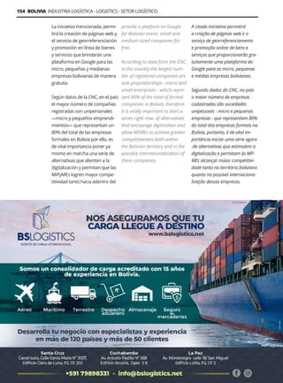 Guía Logística y de Comercio Exterior XVIII - 2021-2022 - www.guialogistica.info
154 BOLIVIA INDUSTRIA LOGÍSTICA - LOGISTICS - SETOR LOGÍSTICO
La iniciativa mencionada, permi-
tirá la creación de páginas web y
el servicio de georreferenciación
y promoción en línea de bienes
y servicios que brindarán una
plataforma en Google para las
micro, pequeñas y medianas
empresas bolivianas de manera
gratuita.
Según datos de la CNC, en el país
el mayor número de compañías
registradas son unipersonales
—micro y pequeños emprendi-
mientos— que representan un
80% del total de las empresas
formales en Bolivia por ello, es
de vital importancia poner ya
mismo en marcha una serie de
alternativas que alienten a la
digitalización y permitan que las
MiPyMEs logren mayor compe-
titividad tanto hacia adentro del
provide a platform on Google
for Bolivian micro, small and
medium-sized companies for
free.
According to data from the CNC,
in the country the largest num-
ber of registered companies are
sole proprietorships - micro and
small enterprises - which repre-
sent 80% of the total of formal
companies in Bolivia, therefore,
it is vitally important to start a
series right now. of alternatives
that encourage digitization and
allow MSMEs to achieve greater
competitiveness both within
the Bolivian territory and in the
possible internationalization of
these companies.
A citada iniciativa permitirá
a criação de páginas web e o
serviço de georreferenciamento
e promoção online de bens e
serviços que proporcionarão gra-
tuitamente uma plataforma do
Google para as micro, pequenas
e médias empresas bolivianas.
Segundo dados do CNC, no país
o maior número de empresas
cadastradas são sociedades
unipessoais - micro e pequenas
empresas - que representam 80%
do total das empresas formais na
Bolívia, portanto, é de vital im-
portância iniciar uma série agora
.de alternativas que estimulem a
digitalização e permitam às MP-
MEs alcançar maior competitivi-
dade tanto no território boliviano
quanto na possível internaciona-
lização dessas empresas.
BS LOGISTICS
 