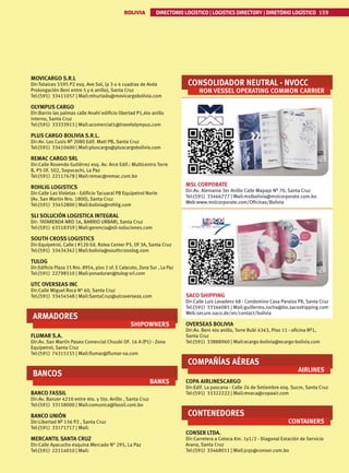 BOLIVIA DIRECTORIO LOGÍSTICO | LOGISTICS DIRECTORY | DIRETÓRIO LOGÍSTICO 159
MOVICARGO S.R.L
Dir:Totaices 5595 P2 esq. Ave Sol, (a 3 o 4 cuadras de Avda
Prolongación Beni entre 5 y 6 anillo), Santa Cruz
Tel:(591) 33411057 | Mail:mhurtado@movicargobolivia.com
OLYMPUS CARGO
Dir:Barrio las palmas calle Anahí edificio libertad P1,4to anillo
interno, Santa Cruz
Tel:(591) 33333913 | Mail:acomercial1@travelolympus.com
PLUS CARGO BOLIVIA S.R.L.
Dir:Av. Los Cusis Nº 2080 Edif. Matt PB, Santa Cruz
Tel:(591) 33410400 | Mail:pluscargo@pluscargobolivia.com
REMAC CARGO SRL
Dir:Calle Rosendo Gutiérrez esq. Av. Arce Edif.: Multicentro Torre
B, P5 Of. 502, Sopocachi, La Paz
Tel:(591) 22117678 | Mail:remac@remac.com.bo
ROHLIG LOGISTICS
Dir:Calle Las Violetas - Edificio Tacuaral PB Equipetrol Norte
(Av. San Martin Nro. 1800), Santa Cruz
Tel:(591) 33452800 | Mail:bolivia@rohlig.com
SLI SOLUCIÓN LOGISTICA INTEGRAL
Dir: TATARENDA NRO 16, BARRIO URBARI, Santa Cruz
Tel:(591) 63518359 | Mail:gerencia@sli-soluciones.com
SOUTH CROSS LOGISTICS
Dir:Equipetrol, Calle J #120 Ed. Rolea Center P3, Of 3A, Santa Cruz
Tel:(591) 33434342 | Mail:bolivia@southcrosslog.com
TULOG
Dir:Edificio Plaza 15 Nro. 8954, piso 2 of. E Calacoto, Zona Sur , La Paz
Tel:(591) 22798510 | Mail:yonaduran@tulog-srl.com
UTC OVERSEAS INC
Dir:Calle Miguel Roca N° 60, Santa Cruz
Tel:(591) 33454548 | Mail:SantaCruz@utcoverseas.com
ARMADORES
SHIPOWNERS
FLUMAR S.A.
Dir:Av. San Martín Paseo Comercial Chuubi OF. 16 A (P1) - Zona
Equipetrol, Santa Cruz
Tel:(591) 74315155 | Mail:flumar@flumar-sa.com
BANCOS
BANKS
BANCO FASSIL
Dir:Av. Banzer 4210 entre 4to. y 5to. Anillo , Santa Cruz
Tel:(591) 33158000 | Mail:comunica@fassil.com.bo
BANCO UNIÓN
Dir:Libertad Nº 156 P2 , Santa Cruz
Tel:(591) 33171717 | Mail:
MERCANTIL SANTA CRUZ
Dir:Calle Ayacucho esquina Mercado N° 295, La Paz
Tel:(591) 22114010 | Mail:
CONSOLIDADOR NEUTRAL - NVOCC
NON VESSEL OPERATING COMMON CARRIER
MSL CORPORATE
Dir:Av. Alemania 3er Anillo Calle Mapajo Nº 70, Santa Cruz
Tel:(591) 33466777 | Mail:mslbolivia@mslcorporate.com.bo
Web:www.mslcorporate.com/Oficinas/Bolivia
SACO SHIPPING
Dir:Calle Luis Lavadenz 68 - Condomino Casa Paraiso P8, Santa Cruz
Tel:(591) 33346085 | Mail:guillermo.rocha@bo.sacoshipping.com
Web:secure.saco.de/en/contact/bolivia
OVERSEAS BOLIVIA
Dir:Av. Beni 4to anillo, Torre Rubí 4343, Piso 11 - oficina Nº1,
Santa Cruz
Tel:(591) 33888960 | Mail:ecargo-bolivia@ecargo-bolivia.com
COMPAÑÍAS AÉREAS
AIRLINES
COPA AIRLINESCARGO
Dir:Edif. La pascana - Calle 24 de Setiembre esq. Sucre, Santa Cruz
Tel:(591) 33322222 | Mail:mvaca@copaair.com
CONTENEDORES
CONTAINERS
CONSER LTDA.
Dir:Carretera a Cotoca Km. 1y1/2 - Diagonal Estación de Servicio
Arana, Santa Cruz
Tel:(591) 33468011 | Mail:jcqs@conser.com.bo
 