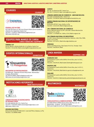BOLIVIA DIRECTORIO LOGÍSTICO | LOGISTICS DIRECTORY | DIRETÓRIO LOGÍSTICO
160
COURIERS
COURIERS
FEDERAL JUST IN TIME
Dir:Calle Don Bosco # 180 zona Parque Urbano (Entre Gualberto
villaroel y Av. Argentina), Santa Cruz
Tel:(591) 72100327 | Mail:federal.jit@hotmail.com
Web:www.federaljit.org
EQUIPOS PARA MANEJO DE CARGA
CARGO HANDLING EQUIPMENT
FINNING CAT
Dir:Av. Banzer y Quinto Anillo Km 3,5 al Norte, Santa Cruz
Tel:(591) 33144100 | Mail:contacto@finningsudamerica.com
EVENTOS INTERNACIONALES
EXHIBITIONS
ENCUENTRO DE PROTAGONISTAS
Dir:Ballrroom - Radisson Victoria Plaza Hotel - Montevideo -
Uruguay, Montevideo
Tel:598 94558895 | Mail:info@mercosoft.com
Web:www.encuentrodeprotagonistas.com
INSTITUCIONES REFERENTES
MAIN INSTITUTIONS
CÁMARA REGIONAL DE DESPACHANTES
DE ADUANA (CRDA)
Dir:Calle Ballivián No. 911, Santa Cruz
Tel:(591) 33364830 | Mail:camararegional@crdascz.com
Web:www.crdascz.com
ADUANA NACIONAL
Dir:Av.20 de Octubre N°2038 entre C. Juan José Pérez y Aspiazu, La Paz
Tel:(591) 22128008 | Mail:
CAINCO
Dir.:Av. Las Americas Nª7, Santa Cruz
Tel.:591 3 3334555 I Mail: cainco@cainco.org.bo
CÁMARA AMERICANA DE COMERCIO - AMCHAM BOLIVIA
Dir:Calle Cochabamba #66 , Santa Cruz
Tel:(591) 33550018 | Mail:amcham@amchambolivia.com
CANEB CÁMARA NACIONAL DE EXPORTADORES DE
BOLIVIA
Dir:Av.Arce Nº2017 esq.c.Goitia, La Paz
Tel:(591) 22443529 | Mail:info@caneb.org
CNC CÁMARA NACIONAL DE COMERCIO
Dir:Av. Mariscal Santa Cruz Nº 1392 Edif. Cámara Nacional de
Comercio, P.1, La Paz
Tel:(591) 2 2378606 int. 1000 y 2310 | Mail:cnc@cnc.bo
CNI CÁMARA NACIONAL DE INDUSTRIAS
Dir:Edif. Cámara Nacional de Industrias Calacoto, Calle 9 No.7898,
pisos 7 y 8, La Paz
Tel:(591) 22776321 | Mail:infocni@cnibolivia.com
SENASAG
Dir:Av. José Natuch Esq. Felix Sattori #15724, Trinidad - Beni
Tel:(591) 34628105 | Mail:
LINEA NAVIERA
SHIPPING LINE
HAMBURG SUD
Dir:Equipetrol cuarto anillo Edificio Torres Dúo, piso 3 of. B-C,
Santa Cruz
Tel:(591) 33639526 | Mail:Isabel.ibañez@hamburgsud.com
MAERSK LINE
Dir:Equipetrol Cuarto Anillo Edificio Torres Dúo, piso 3 of. B- C,
Santa Cruz
Tel:(591) 33639500 | Mail:fabricio.garcia.la.faye@maersk.com
SEALAND
Dir:Equipetrol cuarto anillo Edificio Torres Dúo, piso 3 of. B-C,
Santa Cruz
Tel:(591) 33639555 | Mail:daniela.pettenkofer@sealandmaersk.com
MULTIMEDIOS
MULTIMEDIA
TODOLOGISTICA  COMERCIOEXTERIOR
Dir:HEAD OFFICE LATAM: Buenos Aires 484 Piso 4 of. 18 -
Montevideo - Uruguay - Tel:598 94558895
Mail:rpereira@mercosoft.com | Web:www.todologistica.com
 