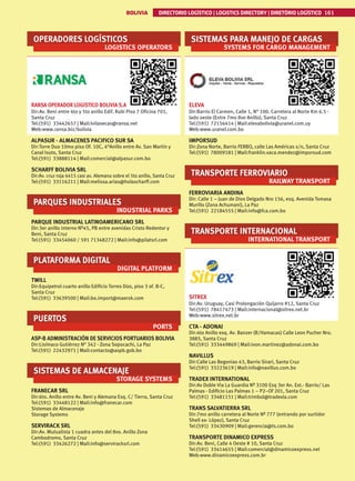 BOLIVIA DIRECTORIO LOGÍSTICO | LOGISTICS DIRECTORY | DIRETÓRIO LOGÍSTICO 161
OPERADORES LOGÍSTICOS
LOGISTICS OPERATORS
RANSA OPERADOR LOGISTICO BOLIVIA S.A
Dir:Av. Beni entre 4to y 5to anillo Edif. Rubi Piso 7 Oficina 701,
Santa Cruz
Tel:(591) 33442657 | Mail:lvilasecas@ransa.net
Web:www.ransa.biz/bolivia
ALPASUR - ALMACENES PACIFICO SUR SA
Dir:Torre Duo 10mo piso Of. 10C, 4°Anillo entre Av. San Martin y
Canal Isuto, Santa Cruz
Tel:(591) 33888114 | Mail:comercial@alpasur.com.bo
SCHARFF BOLIVIA SRL
Dir:Av. cruz roja 4415 casi av. Alemana sobre el 5to anillo, Santa Cruz
Tel:(591) 33116211 | Mail:melissa.arias@holascharff.com
PARQUES INDUSTRIALES
INDUSTRIAL PARKS
PARQUE INDUSTRIAL LATINOAMERICANO SRL
Dir:3er anillo interno Nº45, PB entre avenidas Cristo Redentor y
Beni, Santa Cruz
Tel:(591) 33454060 / 591 71348272 | Mail:info@pilatsrl.com
PLATAFORMA DIGITAL
DIGITAL PLATFORM
TWILL
Dir:Equipetrol cuarto anillo Edificio Torres Dúo, piso 3 of. B-C,
Santa Cruz
Tel:(591) 33639500 | Mail:bo.import@maersk.com
PUERTOS
PORTS
ASP-B ADMINISTRACIÓN DE SERVICIOS PORTUARIOS BOLIVIA
Dir:Lisímaco Gutiérrez N° 342 - Zona Sopocachi, La Paz
Tel:(591) 22432971 | Mail:contacto@aspb.gob.bo
SISTEMAS DE ALMACENAJE
STORAGE SYSTEMS
FRANECAR SRL
Dir:6to. Anillo entre Av. Beni y Alemana Esq. C/ Tierra, Santa Cruz
Tel:(591) 33448122 | Mail:info@franecar.com
Sistemas de Almacenaje
Storage Systems
SERVIRACK SRL
Dir:Av. Mutualista 1 cuadra antes del 8vo. Anillo Zona
Cambodromo, Santa Cruz
Tel:(591) 33426272 | Mail:info@serviracksrl.com
SISTEMAS PARA MANEJO DE CARGAS
SYSTEMS FOR CARGO MANAGEMENT
ELEVA
Dir:Barrio El Carmen, Calle 1, N° 100. Carretera al Norte Km 6.5 -
lado oeste (Entre 7mo 8vo Anillo), Santa Cruz
Tel:(591) 72156414 | Mail:elevabolivia@uranel.com.uy
Web:www.uranel.com.bo
IMPORSUD
Dir:Zona Norte, Barrio FERBO, calle Las Américas s/n, Santa Cruz
Tel:(591) 78009181 | Mail:franklin.vaca.mendez@imporsud.com
TRANSPORTE FERROVIARIO
RAILWAY TRANSPORT
FERROVIARIA ANDINA
Dir: Calle 1 – Juan de Dios Delgado Nro 156, esq. Avenida Tomasa
Murillo (Zona Achumani), La Paz
Tel:(591) 22184555 | Mail:info@fca.com.bo
TRANSPORTE INTERNACIONAL
INTERNATIONAL TRANSPORT
SITREX
Dir:Av. Uruguay, Casi Prolongación Quijarro #12, Santa Cruz
Tel:(591) 78417473 | Mail:internacional@sitrex.net.br
Web:www.sitrex.net.br
CTA - ADONAI
Dir:4to Anillo esq. Av. Banzer (B/Hamacas) Calle Leon Pucher Nro.
3885, Santa Cruz
Tel:(591) 333449869 | Mail:ivon.martinez@adonai.com.bo
NAVILLUS
Dir:Calle Las Begonias 43, Barrio Sirari, Santa Cruz
Tel:(591) 33223619 | Mail:info@navillus.com.bo
TRADEX INTERNATIONAL
Dir:Av Doble Via La Guardia Nº 3100 Esq 3er An. Ext.- Barrio/ Las
Palmas - Edificio Las Palmas 1 – P2–Of 201, Santa Cruz
Tel:(591) 33481151 | Mail:trimbol@tradexla.com
TRANS SALVATIERRA SRL
Dir:7mo anillo carretera al Norte Nº 777 (entrando por surtidor
Shell ex- López), Santa Cruz
Tel:(591) 33430909 | Mail:gerencia@ts.com.bo
TRANSPORTE DINAMICO EXPRESS
Dir:Av. Beni, Calle 4 Oeste # 10, Santa Cruz
Tel:(591) 33414655 | Mail:comercial@dinamicoexpress.net
Web:www.dinamicoexpress.com.br
 