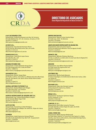 BOLIVIA DIRECTORIO LOGÍSTICO | LOGISTICS DIRECTORY | DIRETÓRIO LOGÍSTICO
162
A  R JACARANDA LTDA
Despachante: Guillermina Roxana Lara Vda. De Carranza
Dir:Calle Ballivian No. 927, Ed. Carranza, 3er piso, of. 301
Tel:(591) 3 3358471
Mail:operaciones@agjacaranda.com
ACHES S.R.L.
Despachante: Hans Ronald Hartmann Rivera
Dir:Av Pirai No 280 (Urbari) entre 2do y 3er anillo
Tel:(591) 3 3531515
Mail:hhartmann@aches-srl.com.bo
ADABOLIVIA S.R.L.
Despachante: Carlos Boris Lopez Sossa
Dir:Calle Peru No. 139
Tel:(591) 3 3229777
Mail:adaboliviasrl@gmail.com
ADAMULTICOMEX SRL
Despachante: Cristian Alejandro Arraya Flores
Dir:Calle Vanguardia S/N, a lado del SEGIP
Tel:(591) 72898725
Mail:cristian.arraya@agenciamulticomex.com
ADUANOVA S.R.L.
Despachante: Dhenar Vargas Rejas
Dir:Pasillo 2, Nº 82, entre Calle 11 y Módulo Educativo Municipal,
Zona Av. San Martín y Av. Busch (Tercer Anillo Interno Oeste -
Equipetrol)
Tel:(591) 3 3446711
Mail:info@aduanova.com
AGENAL ANTONIO YUTRONIC S.A.
Despachante: Andrea Maldonado Villegas
Dir:Calle Lima 2020 - Los Tusequis
Tel:(591) 3 3491971/86
Mail:andrea.maldonado@agenalyutronic.com
AGENCIA DESPACHANTE DE ADUANA ARG S.A.
Despachante: Ing. Cristian Ricardo Mozzi Limpias
Dir:Av Teniente Walter Vega # 308
Tel:(591) 3 3321313
Mail:contacto@arg.com.bo
ALPE SCZ SRL
Despachante: Youset Oscar Callaú Rodríguez
Dir:C/José Méndez B/la Bélgica 3er anillo Ext. Virgen de Cotoca
Tel:(591) 3 3493479
Mail:alpesrl@alpesrl.org
ALVABEN
Despachante: Isabel Esperanza Llanque Álvarez
Dir:Calle 24 De Septiembre Esq. Beni S/N - Guayaramerin
Tel:(591) 77282646
Mail:isla@hotmail.com
AMERICANCOM SRL
Despachante: Roberto Carlos Fuentes Rojas
Dir:Calle Cayu 3340 - Av Alemana
Tel:(591) 3 3410056
Mail:carlosfuentes@americancom.com.bo
ANJOSASOCIADOSDESPACHANTEDEADUANASRL.
Despachante: José Luis Loaiza Cisnero
Dir:Av.5to Anillo Entre Alemana Y Dos De Agosto N.4685
Tel:(591) 3 3649135
Mail:mundialjm@gmail.com
ARANCEL SRL
Despachante: Wilfredo Peñaloza Machicao
Dir:3er y 4 anillo Av. La Salle sobre el canal Isuto Barrio Brigida #24
Tel:(591) 3 3416159
Mail:queremosatenderte@arancelsrl.com
ARGOSS
Despachante: Jose Offman Nostas Raldes
Dir:Calle Suarez De Figueroa Nro 445
Tel:(591) 3 321253
Mail:jose.nostas@agenciaargoss.com
ASCOMEX SRL.
Despachante: Martha Ayala Bejarano
Dir:Zona El Zoológico 3er Anillo Externo Barrio:San Carlos, Calle:
Los Tordos #3
Tel:(591) 3 3480574
Mail:Info@Ascomexsrl.Com
BOLIVAR S.R.L.
Despachante: Jorge Líder Peinado Castedo
Dir:Av, Brasil 377, Santa Cruz, Bolivia
Tel:(591) 3 3370018
Mail:Jlider@cotas.com.bo
BRAJA S.R.L.
Despachante: Yul Horacio Quiñones Vargas
Dir:Av. Guapay N° 2755
Tel:(591) 3 3465538
Mail:yulquinones@hotmail.com
CAMYVEL S. R. L.
Despachante: Jhonn Mike Camacho Terrazas
Dir:Calle Totaí Nro. 8 Zona Virgen De Luján, 6to Anillo
Tel:(591) 76990126
Mail:mcamacho@camyvel.org
CANAL VERDE SRL
Despachante: Waldo Aramayo Medinacelli
Dir:Calle Edwin Heath N° 47 entre Prof. Felix Sattori R. y Tadeo
Haenke, zona Tercer anillo externo, Universidad Domingo Savio,
inmueble de verjas blancas.
Tel:(591) 71831527
Mail:waramayomedinaceli@gmail.com
 