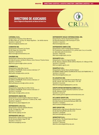 BOLIVIA DIRECTORIO LOGÍSTICO | LOGISTICS DIRECTORY | DIRETÓRIO LOGÍSTICO 163
CATEDRAL S.R.L.
Despachante: Primitivo Orias Montero
Dir:Moro Moro N° 16 Esq. Av. Roque Aguilera – 3er Anillo Interno
Tel:(591) 3 3483787
Mail:porias@adacatedral.com
COMINTER SRL
Despachante: Armando Lino Pardo
Dir:Av Virgen De Cotoca 994
Tel:(591) 3 3648565/6
Mail:mslino@cominterbolivia.com
CRUZBEN SRL
Despachante: Katherine Roca Justiniano
Dir:Calle El Carmen 140 Barrio Obrero, Entre Charcas Y Suárez Arana
Tel:(591) 3 3375715
Mail:kroca.gerencia@cruzben.com.bo
CUMBRE S.A.
Despachante: Pablo Mier Garrón
Dir:Edificio PLATINIUM ,frente ventura mall piso 17*
Tel:(591) 3 3428390
Mail:pablo.mier@cumbre.com.bo
CUMBRE S.A.
Despachante: Pablo Ignacio Mier Ostria
Dir:Edificio PLATINIUM ,frente ventura mall piso 17
Tel:(591) 72136252
Mail:pabloignacio.mier@cumbre.com.bo
CUMBRE S.A.
Despachante: Sergio Mauricio Mier Ostria
Dir:Edificio PLATINIUM ,frente ventura mall piso 17
Tel:(591) 3 3428390
Mail:sergio.mier@cumbre.com.bo
DEPENDIENTE ANJOS SRL
Despachante: Carmen Angelica Bejarano Aguirre
Dir:A, 5to. Anillo Entre Alemana Y Crodecruz No. 4685
Tel:(591) 3 3648175
Mail:gerencia.anjossrl@gmail.com
DEPENDIENTE A.R.G S.A.
Despachante: Orlando Saldaña Romero
Dir:Av. Tnt Vega Nro. 308
Tel:(591) 3 3321313
Mail:orlando.s@arg.com.bo
DEPENDIENTE ARG S.A
Despachante: Helmut Terrazas Limpias
Dir:Av.Teniente Walter Vega Nº 308
Tel:(591) 3 3321313
Mail:hterrazas@arg.com.bo
DEPENDIENTE VASLEC INTERNACIONAL SRL
Despachante: Heinar Harold Antelo Salazar
Dir:Avenida Alemana Calle Sumuque # 2420
Tel:(591) 3 3443311
Mail:hantelo@vaslec.com
DEPENDIENTE XIMPLE SRL
Despachante: Salim Freddy Barzon Vasquez
Dir:Condominio casa grande # 212, primer piso 3 er y 4 to anillo
av. beni.lado asilo de ancianos
Tel:(591) 76002546
Mail:sbarzon@ximple.com.bo
DEUGARTE S.R.L.
Despachante: Oscar de Ugarte Novillo
Dir:Av. Banzer y Séptimo Anillo Edificio Atlantis of. 4 Bloque II P.B.
Tel:(591) 3 3702035
Mail:oscar@de-ugarte.com
DHANTELO S.R.L.
Despachante: Deinar Henrry Antelo Salazar
Dir:BARRIO OMAR CHAVEZ (GUARACACHI) CALLE LOS TAJIBOS NO. 71
Tel:(591) 3 3257077
Mail:dhantelo@dhantelo.com
FG LOGISTICS SRL
Despachante: Fernando Mario Goytia Machicao
Dir:Av. Irala N° 585, Edif. Irala, piso 3 - Of. 302
Tel:(591) 3 3145324
Mail:fernandogoytia@fglogistics.com.bo
GRUPO INTERCONTINENTALCOMEX S.R.L
Despachante: Claudia Alejandra Gutierrez Carreon
Dir:Av. Alemana 4240
Tel:(591) 3 3314731
Mail:claudia.gutierrez@intercontinentalcomex.com
HCLLANOS GRUPO SRL
Despachante: Humberto Cesar Llanos Guzmán
Dir:Calle Teniente Hormando Balcazar NRO 190
Tel:(591) 3 3340963
Mail:humberto286@hotmail.com
IMEX GROUP SRL
Despachante: Jorge Antonio Mendieta Terceros
Dir:Av Noel Kempff Mercado No 1232
Tel:(591) 3 3446838
Mail:jmendieta@imex.com.bo
INFINITYVIP S.R.L.
Despachante: Tito Daniel Valverde Reque
Dir:Av. Guapay 2260
Tel:(591) 3 3644446
Mail:tito.valverde@infinity-vip.com
 
