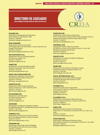 BOLIVIA DIRECTORIO LOGÍSTICO | LOGISTICS DIRECTORY | DIRETÓRIO LOGÍSTICO 165
RUIZMAR SRL
Despachante: Olga Margoth Ruiz Barrientos
Dir:Av. Alemana, Calle Totaí No. 2380
Tel:(591) 3 3496230
Mail:gerencia@agenciaruizmar.com
RVM CHAQUEÑA
Despachante: Luis Paul Vaca molina
Dir:Yanaigua #30 B/ San José Obrero a media cuadra de la Av.
Guapay (Canal Cotoca)
Tel:(591) 3 3470017
Mail:paulvaca@grupochaquena.com.bo
SV ASOCIADOS S.R.L.
Despachante: José Luis Sandoval Espinoza
Dir:Calle Juan zarraga 3110
Tel:(591) 3 3644042
Mail:gerencia@syv.com.bo
SAMED SRL
Despachante: Luis Eduardo Molina Castillo
Dir:Barrio Santa Rosa, Calle Chorety #426
Tel:(591) 3 3501183
Mail:eduardom@samedsrl.com
SANTA CRUZ DISPATCHERS SRL
Despachante: Hugo Romer Arauz Somoza
Dir:Calle Joaquín de Velazco número 57
Tel:(591) 3 3305183
Mail:hugo_arauz@hotmail.com
SMARTOCEX SRL
Despachante: Ruben Fernández Miranda
Dir:Urb. El Remanso 1 Calle 2 Oeste Nro 8300
Tel:(591) 3 3243652
Mail:smartocex@gmail.com
SOLARCOMEX SRL
Despachante: Julio Peña Solar
Dir:Calle Huacaraje #2765
Tel:(591) 3 3503764
Mail:jpsolar@gmail.com
SURCOMEX
Despachante: Paul Roberto Castellanos Zenteno
Dir:CalleEdwinHeathN°47,3erAnilloExternoEntreAv.BanzerYAv.Beni
Tel:(591) 71875269
Mail:pcastellanosz@gmail.com
TAMENGO S.R.L.
Despachante: Antonio Francisco Rocha Gallardo
Dir:C/1 De Mayo Esq Bolivar, Arroyo Concepcion
Tel:(591) 9763375
Mail:contacto@tamengo.com.bo
TERRAMAR SRL
Despachante: Norah Elder Espinar Delgadillo
Dir:Calle Warnes Nro 649 entre Oruro y Cobija
Tel:(591) 3 3328263
Mail:Info@terramarsrl.com
TRADECRUZ SRL
Despachante: Daniel Antonio Callao Duran
Dir:Av. 4to Anillo Entre Alemana Y Beni Calle Celia Marco S/N Casi
Esquina Alicia Suarez Condominio Atenas Barrio Cotas
Tel:(591) 3 3406135
Mail:daniel.callao@tradecruz.com
UNIVERSAL LTDA.
Despachante: Ximena Silvia Franco Jordan
Dir:Edificio Los Lirios 1er Piso Calle los lirios 657- esq. Calle
Flamboyanes Zona Equipetrol Norte
Tel:(591) 3 3324955
Mail:consultas@universal.com.bo
UNZUETA LTDA
Despachante: Lizzel Veronica Villarroel Valdiviezo
Dir:Calle Jorori # 2170
Tel:(591) 3 3435222
Mail:marisol@unzueta.com.bo
URUBO SRL
Despachante: Jhonny Mauricio Rodriguez Limpias
Dir:Avenida Santa Cruz Segundo Anillo N. 654
Tel:(591) 3 3342266
Mail:info@agenciaurubo.com
VASLEC INTERNACIONAL S.R.L.
Despachante: Luis Ernesto Castedo Urzagaste
Dir:Avenida Alemana Calle Sumuque # 2420
Tel:(591) 3 3443311
Mail:vaslec@vaslec.com
VICOMEX S.R.L
Despachante: Diusi Fanny Cabaza Pérez
Dir:Av. Japón N° 3560 3er. Anillo Externo Una Cuadra Antes De Av.
Guapay O Canal Cotoca
Tel:(591) 3 3223613
Mail:info@vicomex.net
VILLARREAL S.R.L.
Despachante: Oscar Apolinar Villarreal Terrazas
Dir:Barrio Regimiento Braum C/Campo Grande #2335
Tel:(591) 3 3498316
Mail:villagut73@gmail.com
XIMPLE SRL
Despachante: Roberto Antonio Fernández Roca
Dir:Av. Beni 277, Condominio Casa Grande Of. 212, e/2do. y 3er
anillo
Tel:(591) 3 3416767
Mail:rfernandez@ximple.com.bo
ZONACOMEX SRL
Despachante: Natali Marisol Schneider Flores/
Dir:Av. Radial 26, B/Jardin C/Las Orquideas #13 (Entre 4to. Y 5to. Anillo)
Tel:(591) 3 3420244
Mail:ggeneral@zonacomex.com.bo
 
