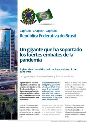Guía Logística y de Comercio Exterior XVIII - 2021 - 2022 - www.guialogistica.info
COMERCIO EXTERIOR - FOREING TRADE - COMÉRCIO EXTERIOR BRASIL 167
Capítulo - Chapter - Capítulo:
RepúblicaFederativadoBrasil
Ungigantequehasoportado
losfuertesembatesdela
pandemia
A giant that has withstood the heavy blows of the
pandemic
Um gigante que resistiu aos fortes golpes da pandemia
Si bien el PIB de Brasil se vio
afectado por la pandemia y
llegó a los U$S 3,110 billones,
no hay dudas que se trata de la
mayor economía de Sudamé-
rica.
Although Brazil’s GDP was affec-
ted by the pandemic and rea-
ched US $ 3.110 billons, there
is no doubt that it is the largest
economy in South America.
Embora o PIB do Brasil tenha
sido afetado pela pandemia
e tenha atingido US $ 3,110
bilhões, não há dúvida de que é
a maior economia da América
do Sul.
A pesar de que todavía
sigue luchando contra los
nefastos efectos del covid,
Brasil consiguió que el
sistema portuario conti-
núe operando (y crecien-
do) y tendría a futuro una
ostensible mejora a nivel
económico.
Despite the fact that it is
still fighting against the
disastrous effects of the
covid, Brazil managed
to keep the port system
operating (and growing)
and would have a marked
improvement in the future
at an economic level.
Apesar de ainda lutar contra
os efeitos desastrosos da
covid, o Brasil conseguiu
manter o sistema portuário
operando (e crescendo)
e teria uma melhora
acentuada no futuro no
nível econômico.
 
