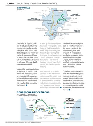 Guía Logística y de Comercio Exterior XVIII - 2021-2022 - www.guialogistica.info
174 BRASIL COMERCIO EXTERIOR - FOREING TRADE - COMÉRCIO EXTERIOR
En materia de logística y más
allá de la buena marcha de los
puertos, el uso de la Hidrovía
para poder llevar producción
del sur del país a su destino por
medio de puertos en el Río de
la Plata o el Río Uruguay, marca
una nueva tendencia al volcarse
el país hacia el ferrocarril y a la
idea de lo multimodal.
Lo que falta, según especialistas,
es que el sector logístico logre
atraer mas inversores ya que
una mejora en infraestructura
se trasladará, casi de inmediato,
a los costos del comercio exte-
rior impulsando la competitivi-
dad del país.
In terms of logistics and beyond
the smooth running of the ports,
the use of the Waterway to be
able to bring production from
the south of the country to its
destination through ports on the
La Plata River or the Uruguay
River, marks a new trend as
the country turned towards the
railroad and the idea of multi-
modality.
What is missing, according to
specialists, is that the logistics
sector managed to attract more
investors since an improvement
in infrastructure will be transfe-
rred, almost immediately, to the
costs of foreign trade, boosting
the country’s competitiveness.
Em termos de logística e para
além do bom funcionamento
dos portos, a utilização da
Hidrovia para poder levar a
produção do sul do país ao
seu destino através dos portos
do Río de la Plata ou do Río
Uruguai, marca uma nova
tendência como o país se voltou
para a ferrovia e a ideia de
multimodalidade.
O que falta, segundo especia-
listas, é que o setor de logística
conseguiu atrair mais investi-
dores já que uma melhoria na
infraestrutura será repassada,
quase que imediatamente, para
os custos do comércio exterior,
aumentando a competitividade
do país.
CORREDORES BIOCEÁNICOS
BI-OCEANIC CORRIDORS
CORREDORES BIOCEÂNICOS
HIDROVÍAS
HIDROVÍA
 