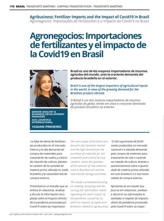 176 BRASIL TRANSPORTE MARÍTIMO - SHIPPING TRANSPORTATION - TRANSPORTE MARÍTIMO
Guía Logística y de Comercio Exterior XVIII - 2021-2022 - www.guialogistica.info
Agronegocios:Importaciones
defertilizantesyelimpactode
laCovid19enBrasil
Agribusiness: Fertilizer Imports and the Impact of Covid19 in Brazil
Agronegócios: Importações de fertilizantes e o impacto da Covid19 no Brasil
Brasil es uno de los mayores importadores de insumos
agrícolas del mundo, ante la creciente demanda del
producto brasileño en el exterior.
Brazil is one of the largest importers of agricultural inputs
in the world, in view of the growing demand for the
Brazilian product abroad.
O Brasil é um dos maiores importadores de insumos
agrícolas do globo, tendo em vista a crescente demanda
do produto brasileiro no exterior.
SENIOR ANALYST 
BUSINESS DEVELOPMENT
MANAGER
ACE LOGÍSTICA
INTERNACIONAL
YASMIN PINHEIRO
La falta de oferta de fertilizan-
tes producidos en el mercado
interno y la alta demanda de
compra de materiales para
tratamiento de suelos y control
de rotación de cultivos, plantea
la cuestión de la cantidad de
materia prima utilizada en suelo
brasileño y la necesidad real de
compra externa.
Presentamos un estudio que se
enfoca en relacionar, analizar
y discutir la información reco-
pilada sobre el impacto directo
de la pandemia provocada por
Covid19 sobre las importacio-
The non-supply of fertilizers pro-
duced in the domestic market
and the high demand for the
purchase of materials for soil
treatment and control of crop
rotation, raises the question
of the amount of raw material
used in Brazilian soil and the
real need for foreign purchase.
This study is presented focusing
on relating, analyzing and dis-
cussing the information raised
regarding the direct impact of
the pandemic caused by Co-
vid19 on imports of inputs and
fertilizers related to agribusiness
O não suprimento de fertili-
zantes produzidos no mercado
nacional e a elevada demanda
pela compra de materiais para
tratamento do solo e controle
na rotação da cultura, levanta o
questionamento sobre a quanti-
dade de matéria prima utilizada
em solo brasileiro e a real neces-
sidade da compra externa.
Apresenta-se um estudo que
foca-se em relacionar, analisar
e discorrer as informações le-
vantadas a respeito do impacto
direto da pandemia provocada
pela Covid19 sobre as impor-
 