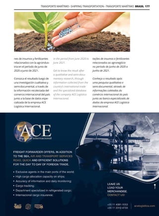 TRANSPORTE MARÍTIMO - SHIPPING TRANSPORTATION - TRANSPORTE MARÍTIMO BRASIL 177
Guía Logística y de Comercio Exterior XVIII - 2021 - 2022 - www.guialogistica.info
ACE LOGISTICA
nes de insumos y fertilizantes
relacionados con la agroindus-
tria en el período de junio de
2020 a junio de 2021.
Conozca el resultado luego de
una investigación cualitativa y
semi-documental, a través de
la información recolectada del
comercio internacional del país
junto a la base de datos espe-
cializada de la empresa ACE
Logística Internacional.
tações de insumos e fertilizantes
relacionados ao agronegócio
no período de Junho de 2020 a
Junho de 2021.
Conheça o resultado após
uma pesquisa qualitativa e
semi-documental, através de
informações coletadas do
comércio internacional do país
junto ao banco especializado de
dados da empresa ACE Logística
Internacional.
in the period from June 2020 to
June 2021.
Get to know the result after
a qualitative and semi-docu-
mentary research, through
information collected from the
country’s international trade
and the specialized database
of the company ACE Logística
Internacional.
 