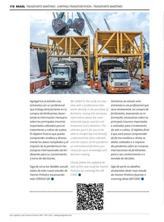 178 BRASIL TRANSPORTE MARÍTIMO - SHIPPING TRANSPORTATION - TRANSPORTE MARÍTIMO
Guía Logística y de Comercio Exterior XVIII - 2021-2022 - www.guialogistica.info
Agregamos al estudio una
entrevista con un profesional
que trabaja directamente en la
compra de fertilizantes, levan-
tando la información necesaria
sobre los principales insumos
importados utilizados para el
tratamiento y cultivo de suelos.
El objetivo final es que pueda
comprender analítica y directa-
mente los datos recopilados y el
impacto de la pandemia en las
compras internacionales de fer-
tilizantes para su conocimiento
y toma de decisiones.
Siga de cerca los detalles actuali-
zados de este nuevo estudio de
Yasmin Pinheiro escaneando
este CÓDIGO QR.
Somamos ao estudo uma
entrevista a um profissional que
atua diretamente na compra de
fertilizantes, levantando as in-
formações necessárias sobre os
principais insumos importados
e utilizados para o tratamento
do solo e cultivo. O objetivo final
é que você possa compreender
de forma analítica e direta os
dados coletados e o impacto
da pandemia sobre as compras
internacionais de fertilizantes
para o seu conhecimento e a
tomada de decisões.
Siga de perto os detalhes
atualizados deste novo estudo
da Yasmin Pinheiro fazendo o
scanning desta QR CODE.
We added to the study an inter-
view with a professional who
works directly in the purchase of
fertilizers, raising the necessary
information about the main
imported inputs used for soil
treatment and cultivation. The
ultimate goal is for you to be
able to analytically and directly
understand the data collected
and the impact of the pandemic
on international fertilizer pur-
chases for your knowledge and
decision-making.
Closely follow the updated de-
tails of this new study by Yasmin
Pinheiro by scanning this QR
CODE.
 