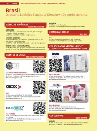 BRASIL DIRECTORIO LOGÍSTICO | LOGISTICS DIRECTORY | DIRETÓRIO LOGÍSTICO
184
AGENCIAS MARÍTIMAS
MARITIME AGENCIES
MSC CARGO
Dir:Ed. Palazzo - 4. andar, Avenida Ana Costa, 291 - Gonzaga -
11060-917 Santos, SAO PAULO
Tel: (55) 13 3211 9500 | Mail:Bra-info@msc.com
CMA CGM DO BRASIL
Dir: Avenida Paulista, 283 9º andar - cj. 91 e 12º andar - cj. 121
Bela Vista 01311-000 São Paulo
Tel: (55) 11 3708 - 0088 | Mail:bma.sales-support@cma-cgm.com
WILSON SONS | AGÊNCIA MARÍTIMA
Dir: Av. Ana Costa, 291 - 9º andar - Gonzaga, Santos - SP, 11060-001
Tel: (55) 13 - 3211- 2300 | Mail:commercial.agency@wilsonsons.com.br
AGENTES DE CARGA
FREIGHT FORWARDERS
ACE LOGÍSTICA INTERNACIONAL
Dir:Matriz: R. Francisco Borges Viêira, 36 – Parque Monte Libano 08780-360
Tel: (55) 11 2312-4733 | Mail:contato@acelogistica.com
Web:www.acelogistica.com
GDX
Dir:Rua Orfanato, 760 Conj. 51 - 03131-010
Tel: (55) 11 2359-7787 | Mail:comercial@gdxcargo.com.br
Web:www.gdxcargo.com.br
SEA EXPRESS
Dir:Av. Coronel Marcos Konder, 805 - Salas 1005 e 1006 - 88301-
303 - Centro
Tel: (55) 47 3045 - 5688 | Mail:contato@seaexpress.com.br
Web:www.seaexpress.com.br
GRIFURON
Dir: Oficina en Rio de Janeiro
Tel: (55) 21 22630096 | Mail:renato.cunha@grifuron.com.br
COMPAÑÍAS AÉREAS
AIRLINES
GOL
Dir:Praça Comandante Lineu Gomes - Vila Congonhas
Tel: (55) 11 21284000 | Mail:comercial@voegol.com.br
CONSOLIDADOR NEUTRAL - NVOCC
NON-VESSEL OPERATING COMMON CARRIER
MSL CORPORATE
Dir:Rua da Consolação 331 - 8 Andar. Centro - 01301-000
Tel: (55) 11 2713-7900 | Mail:msl-spo@mslcorporate.com.br
Web:www.mslcorporate.com
SACO SHIPPING
Dir:25 de Mayo 741 Of.601/602, Montevideo
Tel:(598) 29000254 | Mail:comercial@uy.sacoshipping.com
Web:www.sacoshipping.com
CONSULTORAS
CONSULTANTS
MIEBACH
Dir:296, Dr. Chucri Zaidan Ave. – room 2338 - Vila Cordeiro 04583-110
Tel: (55) 11 3376-6107 | Mail:sao-paulo@miebach.com
Brasil
Directorio Logístico | Logistics Directory | Diretório Logístico
 