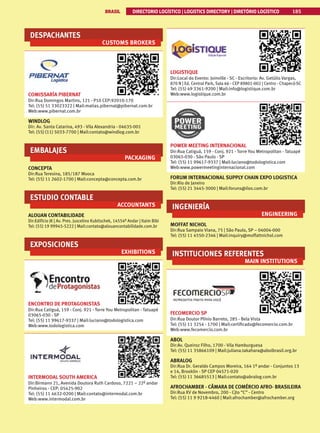 BRASIL DIRECTORIO LOGÍSTICO | LOGISTICS DIRECTORY | DIRETÓRIO LOGÍSTICO 185
DESPACHANTES
CUSTOMS BROKERS
COMISSARÍA PIBERNAT
Dir:Rua Domingos Martins, 121 - P10 CEP:92010-170
Tel: (55) 51 33023322 | Mail:matias.pibernat@pibernat.com.br
Web:www.pibernat.com.br
WINDLOG
Dir: Av. Santa Catarina, 493 - Vila Alexandria - 04635-001
Tel: (55) (11) 5033-7700 | Mail:contato@windlog.com.br
EMBALAJES
PACKAGING
CONCEPTA
Dir:Rua Teresina, 185/187 Mooca
Tel: (55) 11 2602-1700 | Mail:concepta@concepta.com.br
ESTUDIO CONTABLE
ACCOUNTANTS
ALOUAN CONTABILIDADE
Dir:Edifício JK | Av. Pres. Juscelino Kubitschek, 14554º Andar | Itaim Bibi
Tel: (55) 19 99945-5222 | Mail:contato@alouancontabilidade.com.br
EXPOSICIONES
EXHIBITIONS
ENCONTRO DE PROTAGONISTAS
Dir:Rua Catiguá, 159 - Conj. 921 - Torre You Metropolitan - Tatuapé
03065-030 - SP
Tel: (55) 11 99617-9337 | Mail:luciano@todologistica.com
Web:www.todologistica.com
INTERMODAL SOUTH AMERICA
Dir:Birmann 21, Avenida Doutora Ruth Cardoso, 7221 – 22º andar
Pinheiros - CEP: 05425-902
Tel: (55) 11 4632-0200 | Mail:contato@intermodal.com.br
Web:www.intermodal.com.br
LOGISTIQUE
Dir:Local do Evento: Joinville - SC - Escritorio: Av. Getúlio Vargas,
870 N | Ed. Central Park, Sala 66 - CEP 89801-002 | Centro - Chapecó-SC
Tel: (55) 49 3361-9200 | Mail:info@logistique.com.br
Web:www.logistique.com.br
POWER MEETING INTERNACIONAL
Dir:Rua Catiguá, 159 - Conj. 921 - Torre You Metropolitan - Tatuapé
03065-030 - São Paulo - SP
Tel: (55) 11 99617-9337 | Mail:luciano@todologistica.com
Web:www.powermeetinginternacional.com
FORUM INTERNACIONAL SUPPLY CHAIN EXPO LOGISTICA
Dir:Rio de Janeiro
Tel: (55) 21 3445-3000 | Mail:foruns@ilos.com.br
INGENIERÍA
ENGINEERING
MOFFAT NICHOL
Dir:Rua Sampaio Viana, 75 | São Paulo, SP – 04004-000
Tel: (55) 11 4550-2346 | Mail:inquiry@moffattnichol.com
INSTITUCIONES REFERENTES
MAIN INSTITUTIONS
FECOMERCIO SP
Dir:Rua Doutor Plínio Barreto, 285 - Bela Vista
Tel: (55) 11 3254 - 1700 | Mail:certificado@fecomercio.com.br
Web:www.fecomercio.com.br
ABOL
Dir:Av. Queiroz Filho, 1700 - Vila Hamburguesa
Tel: (55) 11 35866109 | Mail:juliana.takahara@abolbrasil.org.br
ABRALOG
Dir:Rua Dr. Geraldo Campos Moreira, 164 1º andar - Conjuntos 13
e 14, Brooklin - SP CEP 04571-020
Tel: (55) 11 36685513 | Mail:contato@abralog.com.br
AFROCHAMBER - CÂMARA DE COMÉRCIO AFRO- BRASILEIRA
Dir:Rua XV de Novembro, 200 - Cjto “C” - Centro
Tel: (55) 11 9 9218-4460 | Mail:afrochamber@afrochamber.org
 