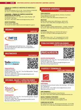 BRASIL DIRECTORIO LOGÍSTICO | LOGISTICS DIRECTORY | DIRETÓRIO LOGÍSTICO
186
CÂMARA DE COMÉRCIO E INDÚSTRIA DO MERCOSUL E
AMERICAS
Dir:Rua libero Badaró, 425 cj E 196 - Centro Histórico 01009-000
Tel: (55) 11 55246370 | Mail:info@ccmercosul.org.br
CAMARBRA - CÂMARA DE COMÉRCIO ARGENTINO
BRASILEIRA DE SÃO PAULO
Dir:Alameda Santos, 1773 – Sala 308 / Jardim Paulista / CEP
01419-002 / São Paulo
Tel: (55) 11 3842-6667 | Mail:camarbra@camarbra.com.br
INVEST RONDÔNIA
Dir:Av. Farquar, 2986 (CPA)
Tel: (55) 69 32129907 | Mail:investrondonia@sedi.ro.gov.br
INSUMOS
SUPPLIES
4TAKT
Dir:HQ: Daalderweg 6 4879 AX Etten-Leur - Países Bajos
Tel: (55) 92 99139-5635 | Mail:roberto.sanches@4taktbv.nl
Web:www.4taktbv.nl
MULTIMEDIOS
MULTIMEDIA
TODOLOGÍSTICA
COMÉRCIO EXTERIOR
Dir:Rua Catiguá, 159 - Conj. 921 - Torre You Metropolitan - Tatuapé
03065-030 - São Paulo - SP
Tel: (55) 11 99617-9337 | Mail:luciano@todologistica.com
Web:www.todologistica.com
OFICINAS, SALAS Y CAPACITACIONES
OFFICES, ROOMS AND TRAINING
STARTINOFFICE
Dir:Rua Catiguá, 159 - Conj. 921 - Torre You Metropolitan - Tatuapé
03065-030 - São Paulo - SP
Tel: (55) 11 94990 - 9592 | Mail:global@startinoffice.com.br
Web:www.startinoffice.com.br
OPERADOR LOGÍSTICO
LOGISTICS OPERATOR
CEVA LOGISTICS
Dir:Av. Engenheiro Luís Carlos Berrini, 105 (4to e 5to Andar) -
Cidade Monções 04571-010
Tel: (55) 11 2199-6700 | Mail:www.cevalogistics.com
MULTILOG
Dir:Rod. Dep. Antônio Heil, 4999 Itaipava - 88316-003
Tel: (55) 47 3341-5000 | Mail:vendas@multilog.com.br
VELOCE LOGÍSTICA
Dir:Av. Luigi Papaiz, 239 Bloco Administrativo – 1º Andar / Campanário
Tel: (55) 11 3905-7000 | Mail:Daniela.Flores@velocelog.com.br
ANDREANI
Dir:Rodovia Regis Bittencourt 1962 Km 282 Galpon 5
Tel: (55) 11 35158215 | Mail:rperes@andreani.com
GEFCO
Dir:R. Bela Cintra, 1149 – 15º - Consolação 01415–003
Tel: (55) 11 27555500 | Mail:alex.feijolo@gefco.com.br
PUBLICACIONES ESPECIALIZADAS
SPECIALIZED PUBLICATIONS
REVISTA PROTAGONISTA
Dir:Rua Catiguá, 159 - Conj. 921 - Torre You Metropolitan - Tatuapé
03065-030 - São Paulo - SP
Tel: (55) 11 99617-9337 | Mail:luciano@todologistica.com
Web:www.revistaprotagonista.com
PUERTOS Y TERMINALES
PORTS AND TERMINALS
PORTONAVE
Dir:Avenida Portuária Vicente Coelho, São Domingos - CEP: 88370-
904 - Navegantes
Tel: (55) 47 2104 - 3341 | Mail:comercial@portonave.com.br
Web:www.portonave.com.br
APM TERMINALS
Dir: Felipe Fioravanti Kaufmann | Inland Services
Tel: (55) 47 3341-9953 | Mail:depots.brazil@apmterminals.com
BRASIL TERMINAL PORTUÁRIO
Dir:Av. Engenheiro Augusto Barata 1 11085-000
Tel: (55) 13 3295-5000 | Mail:comercial@btp.com.br
COMPLEXO DO PECÉM
Dir:Emplanda do Pecém s/n - São Gonçalo do Amarante - 62.674-906
Tel: (55) 85 3372-1500 | Mail:contato@complexodopecem.com.br
 