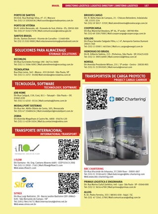 BRASIL DIRECTORIO LOGÍSTICO | LOGISTICS DIRECTORY | DIRETÓRIO LOGÍSTICO 187
PORTO DE SANTOS
Dir:End. Rua Rodrigo Silva, nº. 17, Macuco
Tel: (55) 13 32026436 | Mail:ouvidor@portodesantos.com.br
PORTO DE VITÓRIA
Dir:R. Izidro Benezate, 48 - Enseada do Suá, Vitória - ES, 29050-300
Tel: (55) 27 3132-7378 | Mail:comunicacao@codesa.gov.br
SANTOS BRASIL
Dir:Av. Santos Dumont - Vicente de Carvalho - 11460-004
Tel: (55) 13 2102-9000 | Mail:relacionamentoimp@santosbrasil.com.br
SOLUCIONES PARA ALMACENAJE
STORAGE SOLUTIONS
RECONLOG
Dir:Rua Euricledes Formiga 190 - 06714-3000
Tel: (55) 11 3506-5092 | Mail:atendimento@reconlog.com.br
TECNOLATINA
Rua Dias Leme, 562 - Mooca - 03118-040 - São Paulo, SP
Tel: (55) 11 2272 - 8100| Mail:vendas@tecnolatina.com.br
TECNOLOGÍA, SOFTWARE
TECHNOLOGY, SOFTWARE
JOB HOME
Dir:Rua Catiguá, 159, Conj. 811 – Tatuapé – São Paulo – SP,
03065-030
Tel: (55) 11 4210 - 0114 | Mail:contato@jhome.com.br
MODALLPORT SISTEMAS
Dir:Rua Ver. Abílio Otávio de Canto, 505, Ressacada
Tel: (55) 47 33480434 | Mail:modallport@modallport.com.br
ZEBRA
Dir:Avenida Magalhaes d Castro No. 4800 - 05676-120
Tel: (55) 11 4230-1024 | Mail:la.contactme@zebra.com
TRANSPORTE INTERNACIONAL
INTERNATIONAL TRANSPORT
I-FLOW
Dir:Santana - Av. Eng. Caetano Alvares 6685 - (CEP 02413-200)
Tel: (55) 11 2959 - 7163 | Mail:iflow@iflow21.com
Web:www.iflow21.com
SITREX
Dir:Rua Luigi Battistini, 20 - Barrio Jardim Battistini CEP: 09842-
020 - São Bernardo do Campo / SP
Tel: (591) 78417473 | Mail:internacional@sitrex.net.br
Web:www.sitrex.net.br
BROOKS CARGO
Dir: R. Betty Hass de Campos, 21 - Chácara Belvedere, Indaiatuba
- SP, 13331-224
Tel: (55) 19 3017- 5359 | Mail:atendimento@brookscargo.com.br
COOPERCARGA
Dir:Rua Marechal Deodoro, Nº 36, 3º andar - 89700-904
Tel: (55) 49 33017000 | Mail:coopercarga@coopercarga.com.br
GOLLOG
Dir:Praça Senador Salgado Filho, s / nº, Aeroporto Santos Dumont
20021-340
Tel: (55) 11 0300 1 465564 | Mail:crc.cargas@voegol.com.br
HIDROVIAS DO BRASIL
Dir:R. Gilberto Sabino, 215 - Pinheiros, São Paulo - SP, 05425-020
Tel: (55) 11 3905-6000 | Mail:comercial@hbsa.com.br
NORSUL
Dir:Avenida Presidente Wilson, 231 / 3º andar - Centro - 20030-905
Tel: (55) 21 2139-0505 | Mail:norsul@norsul.com
TRANSPORTISTA DE CARGA PROYECTO
PROJECT CARGO CARRIER
BBC CHARTERING
Dir:Rua Visconde de Inhauma, 37/20th floor - 20091-007
Tel: (55) 21 3550-4451 | Mail:bob.kroger@bbc-chartering.com
Web:www.bbc-chartering.com
PRIMAX LOGISTICA E ENGENHARIA
Dir: Rua Marina Ciufuli Zanfelice, 440 - Lapa - São Paulo - SP - 05040-000
Tel: (55) 11 3616-4700 | Mail:primax@primax.com.br
ALLOG
R. Dr. Pedro Ferreira, 333 / 88301-030 - Itajaí / SC
Tel: (55) 47 3241.1700 | Mail:comunicacao@allog.com.br
 