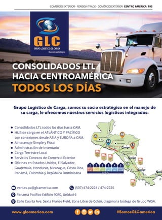 Guía Logística y de Comercio Exterior XVIII - 2021 - 2022 - www.guialogistica.info
COMERCIO EXTERIOR - FOREIGN TRADE - COMÉRCIO EXTERIOR CENTRO AMÉRICA 193
GCL AMERICA
PBX: (503) 2207-5757 www.glcamerica.com
Búscanos en como GLCAmerica
PBX: (503) 2207-5757 www.glcamerica.com
Búscanos en como GLCAmerica
PBX: (503) 2207-5757 www.glcamerica.com
Búscanos en como GLCAmerica
PBX: (503) 2207-5757 Búscanos en como GLCAm
www.glcamerica.com #SomosGLCamerica
Grupo Logístico de Carga, somos su socio estratégico en el manejo de
su carga, le ofrecemos nuestros servicios logísticos integrados:
Consolidados LTL todos los días hacia CAM.
HUB de carga en el ATLÁNTICO Y PACÍFICO
con conexiones desde ASIA y EUROPA a CAM.
Almacenaje Simple y Fiscal
Administración de Inventario
Carga Terrestre Local
Servicios Conexos de Comercio Exterior
Oficinas en Estados Unidos, El Salvador,
Guatemala, Honduras, Nicaragua, Costa Rica,
Panamá, Colombia y República Dominicana
Calle Cuarta Ave. Sexta France Field, Zona Libre de Colón, diagonal a bodega de Grupo WISA.
Panamá Pacífico Edificio 9080, Unidad 6
(507) 474-2224 / 474-2225
ventas.pa@glcamerica.com
 