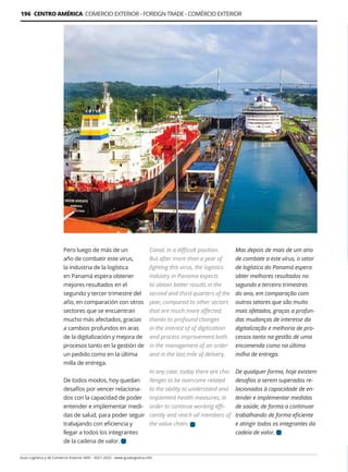 Guía Logística y de Comercio Exterior XVIII - 2021-2022 - www.guialogistica.info
196 CENTRO AMÉRICA COMERCIO EXTERIOR - FOREIGN TRADE - COMÉRCIO EXTERIOR
Pero luego de más de un
año de combatir este virus,
la industria de la logística
en Panamá espera obtener
mejores resultados en el
segundo y tercer trimestre del
año, en comparación con otros
sectores que se encuentran
mucho más afectados, gracias
a cambios profundos en aras
de la digitalización y mejora de
procesos tanto en la gestión de
un pedido como en la última
milla de entrega.
De todos modos, hoy quedan
desafíos por vencer relaciona-
dos con la capacidad de poder
entender e implementar medi-
das de salud, para poder seguir
trabajando con eficiencia y
llegar a todos los integrantes
de la cadena de valor.
Canal, in a difficult position.
But after more than a year of
fighting this virus, the logistics
industry in Panama expects
to obtain better results in the
second and third quarters of the
year, compared to other sectors
that are much more affected,
thanks to profound changes
in the interest of of digitization
and process improvement both
in the management of an order
and in the last mile of delivery.
In any case, today there are cha-
llenges to be overcome related
to the ability to understand and
implement health measures, in
order to continue working effi-
ciently and reach all members of
the value chain.
Mas depois de mais de um ano
de combate a este vírus, o setor
de logística do Panamá espera
obter melhores resultados no
segundo e terceiro trimestres
do ano, em comparação com
outros setores que são muito
mais afetados, graças a profun-
das mudanças de interesse da
digitalização e melhoria de pro-
cessos tanto na gestão de uma
encomenda como na última
milha de entrega.
De qualquer forma, hoje existem
desafios a serem superados re-
lacionados à capacidade de en-
tender e implementar medidas
de saúde, de forma a continuar
trabalhando de forma eficiente
e atingir todos os integrantes da
cadeia de valor.
 