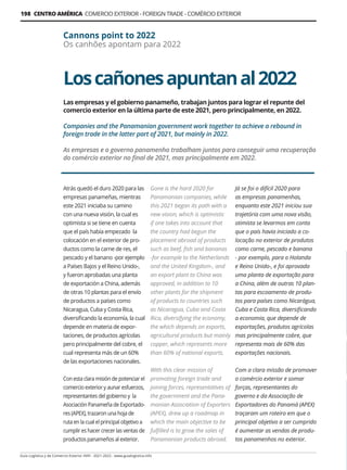 Guía Logística y de Comercio Exterior XVIII - 2021-2022 - www.guialogistica.info
198 CENTRO AMÉRICA COMERCIO EXTERIOR - FOREIGN TRADE - COMÉRCIO EXTERIOR
Loscañonesapuntanal2022
Cannons point to 2022
Os canhões apontam para 2022
Las empresas y el gobierno panameño, trabajan juntos para lograr el repunte del
comercio exterior en la última parte de este 2021, pero principalmente, en 2022.
Companies and the Panamanian government work together to achieve a rebound in
foreign trade in the latter part of 2021, but mainly in 2022.
As empresas e o governo panamenho trabalham juntos para conseguir uma recuperação
do comércio exterior no final de 2021, mas principalmente em 2022.
Atrás quedó el duro 2020 para las
empresas panameñas, mientras
este 2021 iniciaba su camino
con una nueva visión, la cual es
optimista si se tiene en cuenta
que el país había empezado la
colocación en el exterior de pro-
ductos como la carne de res, el
pescado y el banano -por ejemplo
a Países Bajos y el Reino Unido-,
y fueron aprobadas una planta
de exportación a China, además
de otras 10 plantas para el envío
de productos a países como
Nicaragua, Cuba y Costa Rica,
diversificando la economía, la cual
depende en materia de expor-
taciones, de productos agrícolas
pero principalmente del cobre, el
cual representa más de un 60%
de las exportaciones nacionales.
Con esta clara misión de potenciar el
comercio exterior y aunar esfuerzos,
representantes del gobierno y la
Asociación Panameña de Exportado-
res (APEX), trazaron una hoja de
ruta en la cual el principal objetivo a
cumplir es hacer crecer las ventas de
productos panameños al exterior.
Gone is the hard 2020 for
Panamanian companies, while
this 2021 began its path with a
new vision, which is optimistic
if one takes into account that
the country had begun the
placement abroad of products
such as beef, fish and bananas
-for example to the Netherlands
and the United Kingdom-, and
an export plant to China was
approved, in addition to 10
other plants for the shipment
of products to countries such
as Nicaragua, Cuba and Costa
Rica, diversifying the economy,
the which depends on exports,
agricultural products but mainly
copper, which represents more
than 60% of national exports.
With this clear mission of
promoting foreign trade and
joining forces, representatives of
the government and the Pana-
manian Association of Exporters
(APEX), drew up a roadmap in
which the main objective to be
fulfilled is to grow the sales of
Panamanian products abroad.
Já se foi o difícil 2020 para
as empresas panamenhas,
enquanto este 2021 iniciou sua
trajetória com uma nova visão,
otimista se levarmos em conta
que o país havia iniciado a co-
locação no exterior de produtos
como carne, pescado e banana
- por exemplo, para o Holanda
e Reino Unido-, e foi aprovada
uma planta de exportação para
a China, além de outras 10 plan-
tas para escoamento de produ-
tos para países como Nicarágua,
Cuba e Costa Rica, diversificando
a economia, que depende de
exportações, produtos agrícolas
mas principalmente cobre, que
representa mais de 60% das
exportações nacionais.
Com a clara missão de promover
o comércio exterior e somar
forças, representantes do
governo e da Associação de
Exportadores do Panamá (APEX)
traçaram um roteiro em que o
principal objetivo a ser cumprido
é aumentar as vendas de produ-
tos panamenhos no exterior.
 