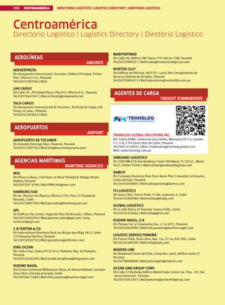 CENTROAMERICA DIRECTORIO LOGÍSTICO | LOGISTICS DIRECTORY | DIRETÓRIO LOGÍSTICO
200
Centroamérica
Directorio Logístico | Logistics Directory | Diretório Logístico
AEROLÍNEAS
AIRLINES
AEROEXPRESS
Dir:Aeropuerto Internacional Tocumen, Edificio Principal, Primer
Piso Oficina C114, Panamá
Tel:(507)2383566 | Mail:
LAN CARGO
Dir:Calle 50 , PH Global Plaza, Piso # 9, Oficina 9-G , Panamá
Tel:(507)2647047 | Mail:sclienpty@cwpanama.net
TACA CARGO
Dir:Aeropuerto Internacional de Tocumen, Terminal de Cargo, Edf.
Girag 1er piso., Panamá
Tel:(507)2383043 | Mail:
AEROPUERTOS
AIRPORT
AEROPUERTO DE TOCUMEN
Dir:Avenida Domingo Díaz, Panamá, Panamá
Tel:(507)2382700 | Mail:info@tocumenpanama.aero
AGENCIAS MARÍTIMAS
MARITIME AGENCIES
MSC
Dir:Plaza La Boca, 2nd Floor, La Boca Trinidad  Tobago Street,
Balboa, Panamá
Tel:(507)297 6700 | Mail:PAN-info@msc.com
HAMBURG SUD
Dir:Av. Nicanor de Obarrio, Oficina 2703, Piso 27 Ciudad de
Panamá, Colón
Tel:(507)2807700 | Mail:pty-sales@hamburgsud.com
APL
Dir:Edificio City Center, Segundo Piso Via Ricardo J. Alfaro, Panamá
Tel:(507)3605050 | Mail:panama.sales@apl.com//erep_
americas@apl.com
C.B FENTON  CO
Dir:International Business Park Las Brujas Ave.Bldg 3815, Suite
210 Panama Pacifico, Panamá
Tel:(507)2020710 | Mail:operations@cbfenton.com
KING OCEAN
Dir:Calle A Sur, Galera 9122 of. 6, Panama, Rep. de Panama,
Panamá
Tel:(507)2630100 | Mail:bradle.bringham@kingocean.com
KUEHNE NAGEL
Dir:Centro Comercial Millennium Plaza, Av Ahmad Waked, Corredor
Zona Libre, Entrada principal, Colón
Tel:(507)4471000 | Mail:info.panama@kuehne-nagel.com
MARPORTMAD
Dir:Calle 50, Edificio FF Tower, P33 oficina 33B, Panamá
Tel:(507)3983017 | Mail:sales@marportmadgroup.com
NORTON LILLY
Dir:Edificio de Oficinas 3825 P2 - Local 204 Corregimiento de
Veracruz Distrito de Arraiján, Panamá
Tel:(507)2691613 | Mail:operations@nortonlilly.com.pa
AGENTES DE CARGA
FREIGHT FORWARDERS
TRANSLOG GLOBAL SOLUTIONS INC.
Dir: Colon (ONX): Comercial Coco Solito, Manzana CO 3-2, Locales
C-7, C-8, C-9 • Zona Libre de Colon, Panamá
Tel:(507) 4749932 | Mail: insidesales@translog-global.com
Web: www.translog.com.pa
ONBOARD LOGISTICS
Dir:3200 NW 67th Ave Building 3 Suite 390 Miami, FL 33122., Miami
Tel:(1 305)4710201 | Mail:contact@onboardlogistics.net
DAMCO
Dir:Complejo Business Park Torre Norte Piso 5 Avenida Centenario,
Costa del Este, Panamá
Tel:(507)3058000 | Mail:salespanama@damco.com
FCI LOGISTICS
Dir:Zona Libre, France Field, cl 2da. manzana 3, Colón
Tel:(507)4309300 | Mail:ventas@fcipty.com
GLOBAL LOGISTICS
Dir:4 calle final y 6ª Avenida. France Field., Colón
Tel:(507)4310566 | Mail:info@glcint.net
KUEHNE NAGEL, S A
Dir:Parque Ind. y Corporativo Sur, cl. A, Edf 2, Panamá
Tel:(507)2043900 | Mail:info.panama@kuehne-nagel.com
LOGISTIC SERVICE PANAMÁ
Dir:France Field, Zona Libre, Ave. 1ra, Cl 1ra, Edf. DHL, Colón
Tel:(507)4390300 | Mail:info@lspty.com
MAERSK LINE
Dir:Boulevard Costa del Este, Comp Bus. park, Edificio norte, P,
Panamá
Tel:(507)8008008 | Mail:pancsegen@maersk.com
OCEAN LINK GROUP CORP.
Dir:Calle 53 Marbella Edificio World Trade Center 1er. Piso - Of. 104
- Area Comercial , Panama
Tel:(507)2051955 | Mail:panama@oceanlinkgroup.com
 