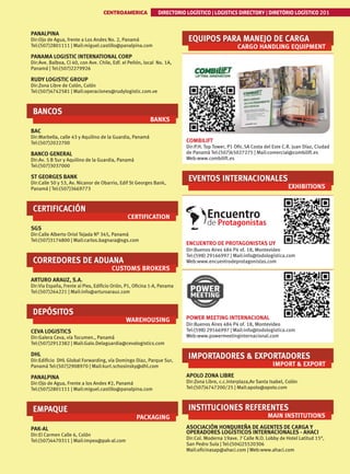 CENTROAMERICA DIRECTORIO LOGÍSTICO | LOGISTICS DIRECTORY | DIRETÓRIO LOGÍSTICO 201
PANALPINA
Dir:Ojo de Agua, frente a Los Andes No. 2, Panamá
Tel:(507)2801111 | Mail:miguel.castillo@panalpina.com
PANAMA LOGISTIC INTERNATIONAL CORP
Dir:Ave. Balboa, Cl 40, con Ave. Chile, Edf. el Peñón, local No. 1A,
Panamá | Tel:(507)2279926
RUDY LOGISTIC GROUP
Dir:Zona Libre de Colón, Colón
Tel:(507)4742581 | Mail:operaciones@rudylogistic.com.ve
BANCOS
BANKS
BAC
Dir:Marbella, calle 43 y Aquilino de la Guardia, Panamá
Tel:(507)2022700
BANCO GENERAL
Dir:Av. 5 B Sur y Aquilino de la Guardia, Panamá
Tel:(507)3037000
ST GEORGES BANK
Dir:Calle 50 y 53, Av. Nicanor de Obarrio, Edif St Georges Bank,
Panamá | Tel:(507)3669773
CERTIFICACIÓN
CERTIFICATION
SGS
Dir:Calle Alberto Oriol Tejada Nº 345, Panamá
Tel:(507)3174800 | Mail:carlos.bagnara@sgs.com
CORREDORES DE ADUANA
CUSTOMS BROKERS
ARTURO ARAUZ, S.A.
Dir:Via España, Frente al Piex, Edificio Orión, P1, Oficina 1-A, Panama
Tel:(507)264221 | Mail:info@arturoarauz.com
DEPÓSITOS
WAREHOUSING
CEVA LOGISTICS
Dir:Galera Ceva, vía Tocumen., Panamá
Tel:(507)2912382 | Mail:Galo.Delaguardia@cevalogistics.com
DHL
Dir:Edificio DHL Global Forwarding, vía Domingo Diaz, Parque Sur,
Panamá Tel:(507)2908970 | Mail:kurt.schosinsky@dhl.com
PANALPINA
Dir:Ojo de Agua, Frente a los Andes #2, Panamá
Tel:(507)2801111 | Mail:miguel.castillo@panalpina.com
EMPAQUE
PACKAGING
PAK-AL
Dir:El Carmen Calle 6, Colón
Tel:(507)4470311 | Mail:impex@pak-al.com
EQUIPOS PARA MANEJO DE CARGA
CARGO HANDLING EQUIPMENT
COMBILIFT
Dir:P.H. Top Tower, P1 Ofic.5A Costa del Este C.R. Juan Díaz, Ciudad
de Panamà Tel:(507)65027275 | Mail:comercial@combilift.es
Web:www.combilift.es
EVENTOS INTERNACIONALES
EXHIBITIONS
ENCUENTRO DE PROTAGONISTAS UY
Dir:Buenos Aires 484 P4 of. 18, Montevideo
Tel:(598) 29166997 | Mail:info@todologistica.com
Web:www.encuentrodeprotagonistas.com
POWER MEETING INTERNACIONAL
Dir:Buenos Aires 484 P4 of. 18, Montevideo
Tel:(598) 29166997 | Mail:info@todologistica.com
Web:www.powermeetinginternacional.com
IMPORTADORES  EXPORTADORES
IMPORT  EXPORT
APOLO ZONA LIBRE
Dir:Zona Libre, c.c.Interplaza,Av Santa Isabel, Colón
Tel:(507)4747200/25 | Mail:apolo@apolo.com
INSTITUCIONES REFERENTES
MAIN INSTITUTIONS
ASOCIACIÓN HONDUREÑA DE AGENTES DE CARGA Y
OPERADORES LOGÍSTICOS INTERNACIONALES - AHACI
Dir:Col. Moderna 19ave. 7 Calle N.O. Lobby de Hotel Latitud 15°,
San Pedro Sula | Tel:(504)25520306
Mail:oficinasap@ahaci.com | Web:www.ahaci.com
 