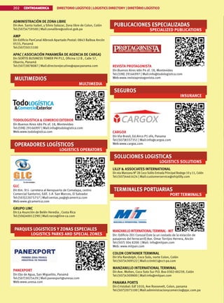 CENTROAMERICA DIRECTORIO LOGÍSTICO | LOGISTICS DIRECTORY | DIRETÓRIO LOGÍSTICO
202
ADMINISTRACIÓN DE ZONA LIBRE
Dir:Ave. Santa Isabel, y Silvio Salazar, Zona libre de Colon, Colón
Tel:(507)4759500 | Mail:zonalibre@zolicol.gob.pa
AMP
Dir:Edificio PanCanal Albrook Apartado Postal: 0843 Balboa Ancón
0533, Panamá
Tel:(507)5015100
APAC ( ASOCIACIÓN PANAMEÑA DE AGENCIA DE CARGA)
Dir:SORTIS BUSINESS TOWER PH P12, Oficina 12 B , Calle 57,
Obarrio, Panamá
Tel:(507)3878087 | Mail:directorejecutivo@apacpanama.com
MULTIMEDIOS
MULTIMEDIA
TODOLOGISTICA  COMERCIO EXTERIOR
Dir:Buenos Aires 484 P4 of. 18, Montevideo
Tel:(598) 29166997 | Mail:info@todologistica.com
Web:www.todologistica.com
OPERADORES LOGÍSTICOS
LOGISTICS OPERATORS
GLC
Dir:Km. 9½ carretera al Aeropuerto de Comalapa, centro
Comercial Santorini, Edif. 1-A San Marcos, El Salvador
Tel:(503)22075757 | Mail:ventas.pa@glcamerica.com
Web:www.glcamerica.com
GRUPO LINC
Dir:La Asunción de Belén Heredia , Costa Rica
Tel:(506)40012290 | Mail:rarce@line-ca.com
PARQUES LOGISTICOS Y ZONAS ESPECIALES
LOGISTICS PARKS AND SPECIAL ZONES
PANEXPORT
Dir:Ojo de Agua, San Miguelito, Panamá
Tel:(507)3025429 | Mail:panexport@unesa.com
Web:www.unesa.com
PUBLICACIONES ESPECIALIZADAS
SPECIALIZED PUBLICATIONS
REVISTA PROTAGONISTA
Dir:Buenos Aires 484 P4 of. 18, Montevideo
Tel:(598) 29166997 | Mail:info@todologistica.com
Web:www.revistaprotagonista.com
SEGUROS
INSURANCE
CARGOX
Dir:Via Brasil, Ed.Airco P1 of4, Panama
Tel:(507)8337351 | Mail:info@cargox.com
Web:www.cargox.com
SOLUCIONES LOGISTICAS
LOGISTICS SOLUTIONS
LILLY  ASSOCIATES INTERNATIONAL
Dir:4ta Manzana Nº 28 Coco Solito Entrada Principal Bodega 10 y 11, Colón
Tel:(507)4461624 | Mail:customerservice@shiplilly.com
TERMINALES PORTUARIAS
PORT TERMINALS
MANZANILLO INTERNATIONALTERMINAL- MIT
Dir: Edificio 201 Corozal Este (a un costado de la estación de
pasajeros del ferrocarril) Ave. Omar Torrijos Herrera, Ancón
Tel:(507) 304 8200 | Mail: info@mitpan.com
Web: www.mitpan.com
COLON CONTAINER TERMINAL
Dir:Vía Randolph, Coco Solo, norte Colon, Colón
Tel:(507)4309522 | Mail:cctmkt1@cct-pa.com
MANZANILLO INTERNATIONAL TERMINAL
Dir:Ave. Molten, Coco Solo Sur P.O. Box 0302-00239, Colón
Tel:(507)4309800 | Mail:info@mitpan.com
PANAMA PORTS
Dir:Cristobal: Edf 1010, Ave Roosevelt, Colon, panama
Tel:(507)2075100 | Mail:administracionycomercio@ppc.com.pa
 