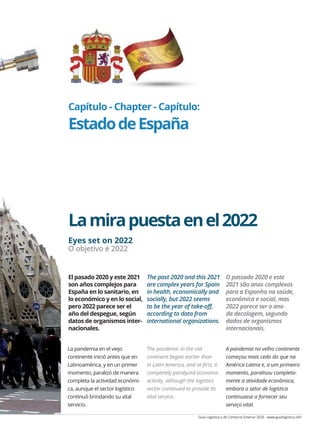 Guía Logística y de Comercio Exterior 2020 - www.guialogistica.info
COMERCIO EXTERIOR - FOREIGN TRADE - COMÉRCIO EXTERIOR ESPAÑA 205
Capítulo - Chapter - Capítulo:
EstadodeEspaña
Lamirapuestaenel2022
Eyes set on 2022
O objetivo é 2022
La pandemia en el viejo
continente inició antes que en
Latinoamérica, y en un primer
momento, paralizó de manera
completa la actividad económi-
ca, aunque el sector logístico
continuó brindando su vital
servicio.
The pandemic in the old
continent began earlier than
in Latin America, and at first, it
completely paralyzed economic
activity, although the logistics
sector continued to provide its
vital service.
A pandemia no velho continente
começou mais cedo do que na
América Latina e, a um primeiro
momento, paralisou completa-
mente a atividade econômica,
embora o setor de logística
continuasse a fornecer seu
serviço vital.
El pasado 2020 y este 2021
son años complejos para
España en lo sanitario, en
lo económico y en lo social,
pero 2022 parece ser el
año del despegue, según
datos de organismos inter-
nacionales.
The past 2020 and this 2021
are complex years for Spain
in health, economically and
socially, but 2022 seems
to be the year of take-off,
according to data from
international organizations.
O passado 2020 e este
2021 são anos complexos
para a Espanha na saúde,
econômica e social, mas
2022 parece ser o ano
da decolagem, segundo
dados de organismos
internacionais.
 