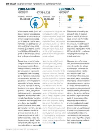 210 ESPAÑA COMERCIO EXTERIOR - FOREIGN TRADE - COMÉRCIO EXTERIOR
Guía Logística y de Comercio Exterior 2020 - www.guialogistica.info
Es importante aclarar que la po-
blación total del país es de casi
48 millones de personas y que,
en números proporcionados
por el Banco de España, la eco-
nomía del país podría crecer un
6.2% en 2021 y 5.8% en 2022,
mientras que el déficit público
cerró 2020 en el 11% del PIB y
prevé un descenso paulatino a
lo largo del periodo analizado.
España tiene en su horizonte
una gran lucha en contra de las
demandas crecientes de sec-
tores primarios (que se quejan
por las cuotas de exportación
que exige la Unión Europea y
por el ingreso de productos de
otros mercados a precios im-
posibles de competir), sectores
industriales (el sector automo-
triz, con el impuesto al diesel y
las restricciones que el gobierno
planifica a futuro, será perjudi-
cado gravemente) y sectores del
segmento de servicios (la deno-
minada “tasa Google” complicó
la vida a las empresas pequeñas
y medianas que buscaban
promocionarse en el buscador,
por ejemplo) y al mismo tiempo,
deberá poner en marcha un
proyecto concreto donde el
crecimiento del país se realice
de forma concreta a base de
fortalecer áreas donde España
siempre es fuerte, dejando de
depender del sector turismo.
It is important to clarify that the
total population of the country
is almost 48 million people and
that, in numbers provided by
the Bank of Spain, the country’s
economy could grow by 6.2% in
2021 and 5.8% in 2022, while
the public deficit closed 2020
at 11% of GDP and foresees a
gradual decline throughout the
period analyzed.
Spain has a great fight on its
horizon against the growing
demands of primary sectors
(who complain about the
export quotas demanded by the
European Union and the entry
of products from other markets
at prices impossible to compete),
industrial sectors (the automo-
tive sector, with the diesel tax
and the restrictions that the
government plans for the future,
will be seriously harmed) and
sectors of the service segment
(the so-called “Google tax” made
life difficult for small and me-
dium-sized companies seeking
to promote themselves in the
search engine, for example)
and at the same time, you must
start a specific project where the
country’s growth is carried out in
a concrete way by strengthening
areas where Spain is always
strong, ceasing to depend on the
tourism sector.
É importante esclarecer que a
população total do país é de
quase 48 milhões de pessoas
e que, em números fornecidos
pelo Banco de Espanha, a
economia do país pode crescer
6,2% em 2021 e 5,8% em 2022,
enquanto o déficit público fecha
2020 a 11% do PIB e prevê uma
redução gradual ao longo do
período analisado.
A Espanha tem no horizonte
uma grande luta contra as cres-
centes demandas dos setores
primários (que reclamam das
cotas de exportação exigidas
pela União Européia e da
entrada de produtos de outros
mercados a preços impossíveis
de competir), setores industriais
(setor automotivo, com o impos-
to sobre o diesel e as restrições
que o governo planeja no futuro,
serão seriamente prejudicadas)
e setores dos serviços (a chama-
da “taxa do Google” dificultava
a vida de pequenas e médias
empresas que buscavam se
promover nos buscadores, por
exemplo) e ao mesmo tempo,
devem iniciar um projeto especí-
fico onde o crescimento do país
realiza-se de forma concreta
com base no fortalecimento de
zonas onde a Espanha é sempre
forte, deixando de depender do
setor do turismo.
POBLACIÓN
POPULATION
POPULAÇÃO
ECONOMÍA
POPULATION
POPULAÇÃO
MUJERES - WOMEN
24.169.362
47.394.223
HOMBRES - MEN
23.224.861
 