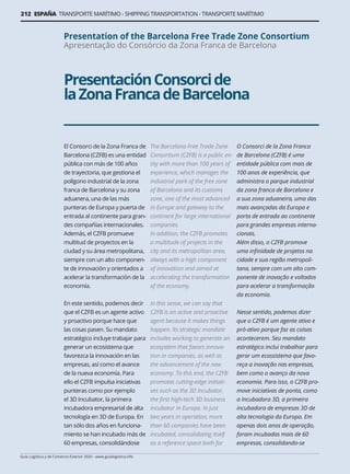 212 ESPAÑA TRANSPORTE MARÍTIMO - SHIPPING TRANSPORTATION - TRANSPORTE MARÍTIMO
Guía Logística y de Comercio Exterior 2020 - www.guialogistica.info
PresentaciónConsorcide
laZonaFrancadeBarcelona
Presentation of the Barcelona Free Trade Zone Consortium
Apresentação do Consórcio da Zona Franca de Barcelona
El Consorci de la Zona Franca de
Barcelona (CZFB) es una entidad
pública con más de 100 años
de trayectoria, que gestiona el
polígono industrial de la zona
franca de Barcelona y su zona
aduanera, una de las más
punteras de Europa y puerta de
entrada al continente para gran-
des compañías internacionales.
Además, el CZFB promueve
multitud de proyectos en la
ciudad y su área metropolitana,
siempre con un alto componen-
te de innovación y orientados a
acelerar la transformación de la
economía.
En este sentido, podemos decir
que el CZFB es un agente activo
y proactivo porque hace que
las cosas pasen. Su mandato
estratégico incluye trabajar para
generar un ecosistema que
favorezca la innovación en las
empresas, así como el avance
de la nueva economía. Para
ello el CZFB impulsa iniciativas
punteras como por ejemplo
el 3D Incubator, la primera
incubadora empresarial de alta
tecnología en 3D de Europa. En
tan sólo dos años en funciona-
miento se han incubado más de
60 empresas, consolidándose
The Barcelona Free Trade Zone
Consortium (CZFB) is a public en-
tity with more than 100 years of
experience, which manages the
industrial park of the free zone
of Barcelona and its customs
zone, one of the most advanced
in Europe and gateway to the
continent for large international
companies.
In addition, the CZFB promotes
a multitude of projects in the
city and its metropolitan area,
always with a high component
of innovation and aimed at
accelerating the transformation
of the economy.
In this sense, we can say that
CZFB is an active and proactive
agent because it makes things
happen. Its strategic mandate
includes working to generate an
ecosystem that favors innova-
tion in companies, as well as
the advancement of the new
economy. To this end, the CZFB
promotes cutting-edge initiati-
ves such as the 3D Incubator,
the first high-tech 3D business
incubator in Europe. In just
two years in operation, more
than 60 companies have been
incubated, consolidating itself
as a reference space both for
O Consorci de la Zona Franca
de Barcelona (CZFB) é uma
entidade pública com mais de
100 anos de experiência, que
administra o parque industrial
da zona franca de Barcelona e
a sua zona aduaneira, uma das
mais avançadas da Europa e
porta de entrada ao continente
para grandes empresas interna-
cionais.
Além disso, o CZFB promove
uma infinidade de projetos na
cidade e sua região metropoli-
tana, sempre com um alto com-
ponente de inovação e voltados
para acelerar a transformação
da economia.
Nesse sentido, podemos dizer
que o CZFB é um agente ativo e
pró-ativo porque faz as coisas
acontecerem. Seu mandato
estratégico inclui trabalhar para
gerar um ecossistema que favo-
reça a inovação nas empresas,
bem como o avanço da nova
economia. Para isso, o CZFB pro-
move iniciativas de ponta, como
a Incubadora 3D, a primeira
incubadora de empresas 3D de
alta tecnologia da Europa. Em
apenas dois anos de operação,
foram incubadas mais de 60
empresas, consolidando-se
 