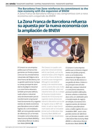 216 ESPAÑA TRANSPORTE MARÍTIMO - SHIPPING TRANSPORTATION - TRANSPORTE MARÍTIMO
Guía Logística y de Comercio Exterior 2020 - www.guialogistica.info
LaZonaFrancadeBarcelonarefuerza
suapuestaporlanuevaeconomíacon
laampliacióndeBNEW
The Barcelona Free Zone reinforces its commitment to the
new economy with the expansion of BNEW
A Zona Franca de Barcelona reforça o seu compromisso com a nova
economia com a expansão do BNEW
El Consorci es una empresa
pública que se financia ínte-
gramente con fondos propios
como son los arrendamientos
industriales del Polígono de la
Zona franca de Barcelona y con
su gestión patrimonial. Aunque
su campo principal de activi-
dad es el polígono industrial
y su zona franca aduanera,
también promueve edificios,
suelo urbano e industrial,
actúa de dinamizador para la
transformación empresarial
hacia la economía 4.0 y organiza
eventos de interés económico
para Barcelona como el salón
logístico SIL o el inmobiliario
BMP, así como grandes eventos
de referencia con un formato
innovador como la Barcelona
New Economy Week (BNEW) y
la Barcelona Woman Accelera-
tion Week (BWAW).
The Consorci is a public com-
pany that is financed entirely
with its own funds, such as the
industrial leases of the Polígono
de la Zona Franca de Barcelo-
na and its asset management.
Although its main field of
activity is the industrial estate
and its customs free zone, it also
promotes buildings, urban and
industrial land, acts as a catalyst
for business transformation
towards the 4.0 economy and
organizes events of economic
interest to Barcelona such as the
SIL logistics show or BMP real
estate, as well as major bench-
mark events with an innovative
format such as Barcelona New
Economy Week (BNEW) and
Barcelona Woman Acceleration
Week (BWAW).
O Consorci é uma empresa
pública que se financia integral-
mente com fundos próprios,
como os arrendamentos
industriais do Polígono de la
Zona Franca de Barcelona e a
sua gestão de ativos. Embora o
seu principal ramo de ativi-
dade seja o parque industrial
e a zona franca aduaneira,
promove também edificações,
terrenos urbanos e industriais,
atua como um catalisador para
a transformação do negócio
em direção à economia 4.0 e
organiza eventos de interesse
econômico para Barcelona
como o Salão Logístico SIL ou o
imobiliário BMP, assim como
grandes eventos de referência
com um formato inovador como
a Barcelona New Economy Week
(BNEW ) e a Barcelona Woman
Acceleration Week (BWAW).
 