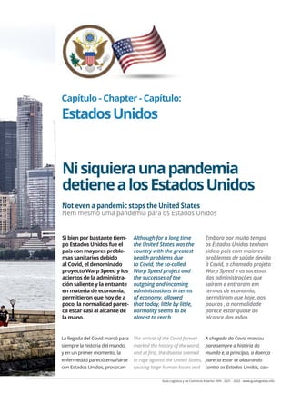 Guía Logística y de Comercio Exterior XVIII - 2021 - 2022 - www.guialogistica.info
COMERCIO EXTERIOR - FOREIGN TRADE - COMÉRCIO EXTERIOR ESTADOS UNIDOS 221
Capítulo - Chapter - Capítulo:
EstadosUnidos
Nisiquieraunapandemia
detienealosEstadosUnidos
Si bien por bastante tiem-
po Estados Unidos fue el
país con mayores proble-
mas sanitarios debido
al Covid, el denominado
proyecto Warp Speed y los
aciertos de la administra-
ción saliente y la entrante
en materia de economía,
permitieron que hoy de a
poco, la normalidad parez-
ca estar casi al alcance de
la mano.
Although for a long time
the United States was the
country with the greatest
health problems due
to Covid, the so-called
Warp Speed project and
the successes of the
outgoing and incoming
administrations in terms
of economy, allowed
that today, little by little,
normality seems to be
almost to reach.
Embora por muito tempo
os Estados Unidos tenham
sido o país com maiores
problemas de saúde devido
à Covid, o chamado projeto
Warp Speed ​​
e os sucessos
das administrações que
saíram e entraram em
termos de economia,
permitiram que hoje, aos
poucos , a normalidade
parece estar quase ao
alcance das mãos.
La llegada del Covid marcó para
siempre la historia del mundo,
y en un primer momento, la
enfermedad pareció ensañarse
con Estados Unidos, provocan-
The arrival of the Covid forever
marked the history of the world,
and at first, the disease seemed
to rage against the United States,
causing large human losses and
A chegada do Covid marcou
para sempre a história do
mundo e, a princípio, a doença
parecia estar se alastrando
contra os Estados Unidos, cau-
Not even a pandemic stops the United States
Nem mesmo uma pandemia pára os Estados Unidos
 
