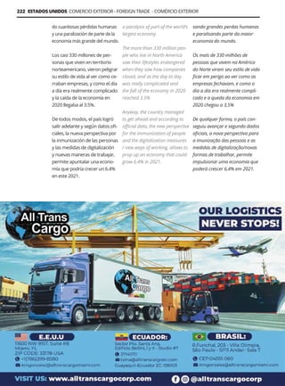 Guía Logística y de Comercio Exterior XVIII - 2021-2022 - www.guialogistica.info
222 ESTADOS UNIDOS COMERCIO EXTERIOR - FOREIGN TRADE - COMÉRCIO EXTERIOR
do cuantiosas pérdidas humanas
y una paralización de parte de la
economía más grande del mundo.
Los casi 330 millones de per-
sonas que viven en territorio
norteamericano, vieron peligrar
su estilo de vida al ver como ce-
rraban empresas, y como el día
a día era realmente complicado
y la caída de la economía en
2020 llegaba al 3.5%.
De todos modos, el país logró
salir adelante y según datos ofi-
ciales, la nueva perspectiva por
la inmunización de las personas
y las medidas de digitalización
y nuevas maneras de trabajar,
permite apuntalar una econo-
mía que podría crecer un 6.4%
en este 2021.
a paralysis of part of the world’s
largest economy.
The more than 330 million peo-
ple who live in North America
saw their lifestyles endangered
when they saw how companies
closed, and as the day to day
was really complicated and
the fall of the economy in 2020
reached 3.5%
Anyway, the country managed
to get ahead and according to
official data, the new perspective
for the immunization of people
and the digitalization measures
/ new ways of working, allows to
prop up an economy that could
grow 6.4% in 2021.
sando grandes perdas humanas
e paralisando parte da maior
economia do mundo.
Os mais de 330 milhões de
pessoas que vivem na América
do Norte viram seu estilo de vida
ficar em perigo ao ver como as
empresas fechavam, e como o
dia a dia era realmente compli-
cado e a queda da economia em
2020 chegou a 3,5%
De qualquer forma, o país con-
seguiu avançar e segundo dados
oficiais, a nova perspectiva para
a imunização das pessoas e as
medidas de digitalização/novas
formas de trabalhar, permite
impulsionar uma economia que
poderá crescer 6,4% em 2021.
ALL TRANS CARGO
 