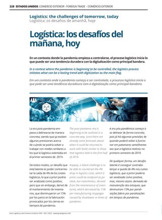 Logística:losdesafíosdel
mañana,hoy
Logistics: the challenges of tomorrow, today
Logística: os desafios de amanhã, hoje
En un contexto donde la pandemia empieza a controlarse, el proceso logístico inicia lo
que puede ser una tendencia duradera con la digitalización como principal bandera.
In a context where the pandemic is beginning to be controlled, the logistics process
initiates what can be a lasting trend with digitization as the main flag.
Em um contexto onde a pandemia começa a ser controlada, o processo logístico inicia o
que pode ser uma tendência duradoura com a digitalização como principal bandeira.
La era post-pandemia em-
pieza a delinearse de manera
concreta, siendo que ya existen
algunas previsiones acerca
de cuándo se podría volver a
trabajar con niveles similares a
los que la logística ostentaba en
el primer semestre de 2019.
De todos modos, un desafío que
está latente es poder contrarres-
tar la caída de 4% de los costes
logísticos, lo que a priori podría
ser analizado como positivo,
pero que sin embargo, derivó de
el mantenimiento de inventa-
rios, que disminuyeron un 15%
por los paros en la fabricación
provocados por los cierres en
tiempos de pandemia.
The post-pandemic era is
beginning to be outlined in a
concrete way, since there are
already some forecasts about
when it could be returned to
work with levels similar to those
that logistics held in the first half
of 2019.
Anyway, a latent challenge is to
be able to counteract the 4%
drop in logistics costs, which a
priori could be analyzed as po-
sitive, but nevertheless, derived
from the maintenance of inven-
tories, which decreased by 15%
per manufacturing stoppages
caused by shutdowns in times of
pandemic.
A era pós-pandêmica começa a
se delinear de forma concreta,
pois já há algumas previsões de
quando poderá voltar a funcio-
nar em patamares semelhantes
aos que a logística realizou no
primeiro semestre de 2019.
De qualquer forma, um desafio
latente é conseguir contraba-
lançar a queda de 4% nos custos
logísticos, que a priori poderia
ser analisada como positiva,
mas, mesmo assim, derivada da
manutenção dos estoques, que
diminuíram 15% por parali-
sações fabris por paralisações
em tempos de pandemia.
Guía Logística y de Comercio Exterior XVIII - 2021-2022 - www.guialogistica.info
228 ESTADOS UNIDOS COMERCIO EXTERIOR - FOREIGN TRADE - COMÉRCIO EXTERIOR
 