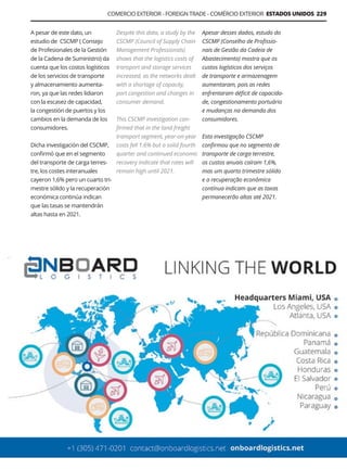 A pesar de este dato, un
estudio de CSCMP ( Consejo
de Profesionales de la Gestión
de la Cadena de Suministro) da
cuenta que los costos logísticos
de los servicios de transporte
y almacenamiento aumenta-
ron, ya que las redes lidiaron
con la escasez de capacidad,
la congestión de puertos y los
cambios en la demanda de los
consumidores.
Dicha investigación del CSCMP,
confirmó que en el segmento
del transporte de carga terres-
tre, los costes interanuales
cayeron 1,6% pero un cuarto tri-
mestre sólido y la recuperación
económica continúa indican
que las tasas se mantendrán
altas hasta en 2021.
Apesar desses dados, estudo do
CSCMP (Conselho de Profissio-
nais de Gestão da Cadeia de
Abastecimento) mostra que os
custos logísticos dos serviços
de transporte e armazenagem
aumentaram, pois as redes
enfrentaram déficit de capacida-
de, congestionamento portuário
e mudanças na demanda dos
consumidores.
Esta investigação CSCMP
confirmou que no segmento de
transporte de carga terrestre,
os custos anuais caíram 1,6%,
mas um quarto trimestre sólido
e a recuperação econômica
contínua indicam que as taxas
permanecerão altas até 2021.
Despite this data, a study by the
CSCMP (Council of Supply Chain
Management Professionals)
shows that the logistics costs of
transport and storage services
increased, as the networks dealt
with a shortage of capacity,
port congestion and changes in
consumer demand.
This CSCMP investigation con-
firmed that in the land freight
transport segment, year-on-year
costs fell 1.6% but a solid fourth
quarter and continued economic
recovery indicate that rates will
remain high until 2021.
Guía Logística y de Comercio Exterior XVIII - 2021 - 2022 - www.guialogistica.info
COMERCIO EXTERIOR - FOREIGN TRADE - COMÉRCIO EXTERIOR ESTADOS UNIDOS 229
ONBOARD LOGISTICS
 