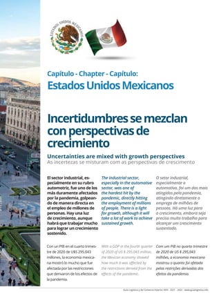 Guía Logística y de Comercio Exterior XVIII - 2021 - 2022 - www.guialogistica.info
COMERCIO EXTERIOR - FOREIGN TRADE - COMÉRCIO EXTERIOR MÉXICO 235
Capítulo - Chapter - Capítulo:
EstadosUnidosMexicanos
Incertidumbressemezclan
conperspectivasde
crecimiento
Uncertainties are mixed with growth perspectives
As incertezas se misturam com as perspectivas de crescimento
Con un PIB en el cuarto trimes-
tre de 2020 de U$S 295.043
millones, la economía mexica-
na mostró lo mucho que fue
afectada por las restricciones
que derivaron de los efectos de
la pandemia.
With a GDP in the fourth quarter
of 2020 of US $ 295.043 million,
the Mexican economy showed
how much it was affected by
the restrictions derived from the
effects of the pandemic.
Com um PIB no quarto trimestre
de 2020 de US $ 295,043
milhões, a economia mexicana
mostrou o quanto foi afetada
pelas restrições derivadas dos
efeitos da pandemia.
El sector industrial, es-
pecialmente en su rubro
automotriz, fue uno de los
más duramente afectados
por la pandemia, golpean-
do de manera directa en
el empleo de millones de
personas. Hay una luz
de crecimiento, aunque
habrá que trabajar mucho
para lograr un crecimiento
sostenido.
The industrial sector,
especially in the automotive
sector, was one of
the hardest hit by the
pandemic, directly hitting
the employment of millions
of people. There is a light
for growth, although it will
take a lot of work to achieve
sustained growth.
O setor industrial,
especialmente o
automotivo, foi um dos mais
atingidos pela pandemia,
atingindo diretamente o
emprego de milhões de
pessoas. Há uma luz para
o crescimento, embora seja
preciso muito trabalho para
alcançar um crescimento
sustentado.
 