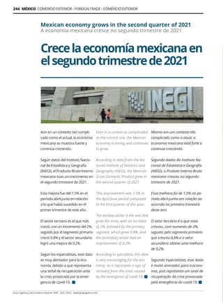 Guía Logística y de Comercio Exterior XVIII - 2021-2022 - www.guialogistica.info
244 MÉXICO COMERCIO EXTERIOR - FOREIGN TRADE - COMÉRCIO EXTERIOR
Crecelaeconomíamexicanaen
elsegundotrimestrede2021
Mexican economy grows in the second quarter of 2021
A economia mexicana cresce no segundo trimestre de 2021
Aún en un contexto tan compli-
cado como el actual, la economía
mexicana se muestra fuerte y
continúa creciendo.
Según datos del Instituto Nacio-
nal de Estadística y Geografía
(INEGI), el Producto Bruto Interno
mexicano tuvo un crecimiento en
el segundo trimestre de 2021.
Esta mejora fue del 1.5% en el
período abril-junio en relación
a lo que había sucedido en el
primer trimestre de este año.
El sector terciario es el que más
creció, con un incremento del 2%,
seguido por el segmento primario
creció 0.8% y el sector secundario
logró una mejora de 0.2%.
Según los especialistas, este dato
es muy alentador para la eco-
nomía, debido a que representa
una señal de recuperación ante
la crisis provocada por la emer-
gencia de covid-19.
Even in a context as complicated
as the current one, the Mexican
economy is strong and continues
to grow.
According to data from the Na-
tional Institute of Statistics and
Geography (INEGI), the Mexican
Gross Domestic Product grew in
the second quarter of 2021.
This improvement was 1.5% in
the April-June period compared
to the first quarter of this year.
The tertiary sector is the one that
grew the most, with an increase
of 2%, followed by the primary
segment, which grew 0.8%, and
the secondary sector had an
improvement of 0.2%.
According to specialists, this data
is very encouraging for the eco-
nomy, as it represents a sign of
recovery from the crisis caused
by the emergence of covid-19.
Mesmo em um contexto tão
complicado como o atual, a
economia mexicana está forte e
continua crescendo.
Segundo dados do Instituto Na-
cional de Estatística e Geografia
(INEGI), o Produto Interno Bruto
mexicano cresceu no segundo
trimestre de 2021.
Essa melhora foi de 1,5% no pe-
ríodo abril-junho em relação ao
ocorrido no primeiro trimestre
deste ano.
O setor terciário é o que mais
cresceu, com aumento de 2%,
seguido pelo segmento primário
que cresceu 0,8% e o setor
secundário obteve uma melhora
de 0,2%.
Segundo especialistas, esse dado
é muito animador para a econo-
mia, pois representa um sinal de
recuperação da crise provocada
pela emergência do covid-19.
 