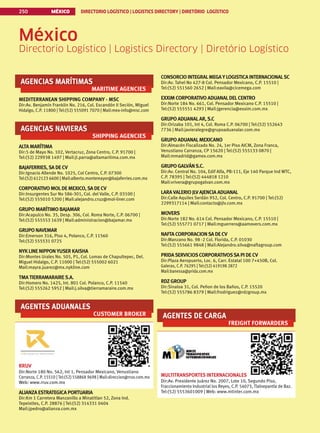MÉXICO DIRECTORIO LOGÍSTICO | LOGISTICS DIRECTORY | DIRETÓRIO LOGÍSTICO
250
AGENCIAS MARÍTIMAS
MARITIME AGENCIES
MEDITERRANEAN SHIPPING COMPANY - MSC
Dir:Av. Benjamín Franklin No. 216, Col. Escandón II Seción, Miguel
Hidalgo, C.P. 11800 | Tel:(52) 555091 7070 | Mail:mex-info@msc.com
AGENCIAS NAVIERAS
SHIPPING AGENCIES
ALTA MARÍTIMA
Dir:5 de Mayo No. 102, Vertacruz, Zona Centro, C.P. 91700 |
Tel:(52) 229938 1497 | Mail:jl.parra@altamaritima.com.mx
BAJAFERRIES,SA DE CV
Dir:Ignacio Allende No. 1025, Col Centro, C.P. 07300
Tel:(52) 612123 6600 | Mail:alberto.montemayor@bajaferries.com.mx
CORPORATIVO MOLDE MEXICO,SA DE CV
Dir:Insurgentes Sur No 586-301, Col. del Valle, C.P. 03100 |
Tel:(52) 555010 5200 | Mail:alejandro.cruz@mol-liner.com
GRUPO MARÍTIMO BAJAMAR
Dir:Acapulco No. 35, Desp. 306, Col. Roma Norte, C.P. 06700 |
Tel:(52) 555553 1639 | Mail:administracion@bajamar.mx
GRUPO NAVEMAR
Dir:Emerson 316, Piso 4, Polanco, C.P. 11560
Tel:(52) 555531 0725
NYKLINE NIPPON YUSER KAISHA
Dir:Montes Urales No. 505, P1, Col. Lomas de Chapultepec, Del.
Miguel Hidalgo, C.P. 11000 | Tel:(52) 555002 6021
Mail:mayra.juarez@mx.nykline.com
TMATIERRAMARAIRES.A.
Dir:Homero No. 1425, Int. 801 Col. Polanco, C.P. 11540
Tel:(52) 555262 5952 | Mail:j.silva@tierramaraire.com.mx
AGENTES ADUANALES
CUSTOMER BROKER
RRUV
Dir:Norte 180 No. 562, Int 1, Pensador Mexicano, Venustiano
Carranza, C.P. 15510 | Tel:(52) 558868 9698 | Mail:direccion@rruv.com.mx
Web: www.rruv.com.mx
ALIANZA ESTRATEGICA PORTUARIA
Dir:Km 1 Carretera Manzanillo a Minatitlan 52, Zona Ind.
Tepeixtles, C.P. 28876 | Tel:(52) 314331 0404
Mail:jpedro@alianza.com.mx
México
Directorio Logístico | Logistics Directory | Diretório Logístico
CONSORCIO INTEGRALMEGA Y LOGISTICA INTERNACIONALSC
Dir:Av. Tahel No 427-8 Col. Pensador Mexicano, C.P. 15510 |
Tel:(52) 551560 2652 | Mail:eavila@cicemega.com
EXXIM CORPORATIVO ADUANALDELCENTRO
Dir:Norte 184 No. 661, Col. Pensador Mexicano C.P. 15510 |
Tel:(52) 555551 4293 | Mail:jgerencia@exxim.com.mx
GRUPO ADUANALAR,S.C
Dir:Orizaba 101, Int 4, Col. Roma C.P. 06700 | Tel:(52) 552643
7736 | Mail:javieralegre@grupoaduanalar.com.mx
GRUPO ADUANALMEXICANO
Dir:Almacén Fiscalizado No. 24, 1er Piso AICM, Zona Franca,
Venustiano Carranza, CP 15620 | Tel:(52) 555133 0870 |
Mail:mmadrid@gamex.com.mx
GRUPO GALVÁNS.C.
Dir:Av. Central No. 104, Edif Alfa, PB-111, Eje 140 Parque Ind WTC,
C.P. 78395 | Tel:(52) 444818 1210
Mail:vrivera@grupogalvan.com.mx
LARAVALERIO JLVAJENCIA ADUANAL
Dir:Calle Aquiles Serdán 952, Col. Centro, C.P. 91700 | Tel:(52)
2299317114 | Mail:contacto@jlv.com.mx
MOVERS
Dir:Norte 182 No. 614 Col. Pensador Mexicano, C.P. 15510 |
Tel:(52) 555771 0717 | Mail:mguerrero@aamovers.com.mx
NAFTA CORPORACIONSA DE CV
Dir:Manzano No. 98 -2 Col. Florida, C.P. 01030
Tel:(52) 555661 9848 | Mail:Alejandro.silva@naftagroup.com
PRIDASERVICIOSCORPORATIVOSSA PI DE CV
Dir:Plaza Aeropuerto, Loc. 6, Carr. Estatal 100 7+450B, Col.
Galeras, C.P. 76295 | Tel:(52) 419198 2872
Mail:banessa@prida.com.mx
RDZ GROUP
Dir:Sinaloa 31, Col. Peñon de los Baños, C.P. 15520
Tel:(52) 555786 8379 | Mail:frodriguez@rdzgroup.mx
AGENTES DE CARGA
FREIGHT FORWARDERS
MULTITRANSPORTES INTERNACIONALES
Dir:Av. Presidente Juárez No. 2007, Lote 10, Segundo Piso,
Fraccionamiento Industrial los Reyes, C.P. 54073, Tlalnepantla de Baz.
Tel:(52) 5553601009 | Web: www.mtinter.com.mx
 