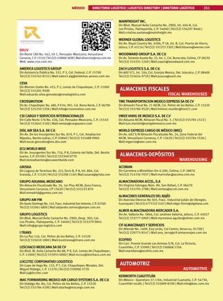 MÉXICO DIRECTORIO LOGÍSTICO | LOGISTICS DIRECTORY | DIRETÓRIO LOGÍSTICO 251
RRUV
Dir:Norte 180 No. 562, Int 1, Pensador Mexicano, Venustiano
Carranza, C.P. 15510 | Tel:(52) 558868 9698 | Mail:direccion@rruv.com.mx
Web: www.rruv.com.mx
AMERICA LOGISTICSGROUP
Dir:Asistencia Publica No. 552, P 3, Col. Federal, C.P. 15700
Tel:(52) 555763 8152 | Mail:sales3.alg@sistemas aereos.com.mx
CEVA
Dir:Montes Urales No. 455, P 2, Lomas de Chapultepec, C.P. 11000
Tel:(52) 555201 9500
Mail:eduardo.silva.gonzalez@cevalogistics.com
CROSSMOTION
Dir:Av. Chapultepec No. 480, P 9 Int. 901, Col. Roma Norte, C.P. 06700
Tel:(52) 555250 5356 | Mail:info@crossmotion.com.mx
CSI CARGO YSERVICIOSINTERNACIONALES
Dir:Calle Norte 176 No. 436, Col. Pensador Mexicano, C.P. 15510
Tel:(52) 552643 2100 | Mail:ventas@cargoyserv.com
DSV, AIRSEAS.A. DE C.V.
Dir:Av. De los Insurgentes Sur No. 819, P 1, Col. Ampliacion
Nápoles, Benito Juárez, C.P. 03840 | Tel:(52) 555488 9960
Mail:oscar.gonzalez@mx.dsv.com
ECU WORLD WIDE
Dir:Av. Insurgentes Sur No. 716, P 8, Colonia del Valle, Del. Benito
Juarez, C.P. 03100 | Tel:(52) 555340 0770
Mail:teresafuentes@ecuworldwide.com
GRISKA
Dir:Laguna de Terminos No. 221,Torre B, P 8, Int. 804, Col.
Granada, C.P. 11520 | Tel:(52) 555208 1140 | Mail:susana@griska.com
GRUPO ADUANALMEXICANO
Dir:Almacén Fiscalizado No. 24, 1er Piso AICM, Zona Franca,
Venustiano Carranza, CP 15620 | Tel:(52) 555133 870
Mail:mmadrid@gamex.com.mx
GRUPO AM PM
Dir:Santo Domingo No. 142, Fracc. IndustrialSan Antonio, C.P. 02760
Tel:(52) 555061 6800 | Mail:alejandro.ramirez@ampm.com.mx
GRUPO LOGISTICS
Dir:Blvd. Manuel Ávila Camacho No. 2900, Desp. 303, Col.
Los Pirules, Tlalnepantla, C.P. 54040 | Tel:(52) 555379 9845
Mail:info@grupo-logistics.com
ITRANS
Dir:La Paz 116, Col. Peñon de los Baños, C.P. 15520
Tel:(52) 555010 1800 | Mail:lcontreras@itrans.com.mx
LESCHACO MEXICANASA DE CV
Dir:Blvd. M. Avila Camacho No 88, P 8, Col. Lomas de Chapultepec,
C.P. 11000 | Tel:(52) 555955 0000 | Mail:mcruz@leschaco.com.mx
LOCCITECCORPORATIVO LOGISTICO
Dir:Lope de Vega No. 132, P 7, Col. Chapultepec Morales, Del.
Miguel Hidalgo, C.P. 11570 | Tel:(52) 559000 2770
Mail:js@liccitec.com
MACFORWARDING MEXICO AIR CARGOSYSTEMSS.A. DE C.V.
Dir:Hidalgo No. 84, Col. Peñon de los Baños, C.P. 15520
Tel:(52) 555784 4100 | Mail:sbarba@macargo.com.mx
MAINFREIGHT INC.
Dir:Blvd. Manuel Avila Camacho No. 2900, Int. 404-B, Col.
Los Pirules, Tlalnepantla, C.P. 54040 | Tel:(52) 556297 8466 |
Mail:cristina.santana@mainfreight.mx
WERNER GLOBALLOGISTICS
Dir:Av. Royal Country No. 4596, P 18, Int. B, Col. Puerta de Hierro,
Jalisco, C.P. 45116 | Tel:(52) 331253 3303 | Mail:kbueno@warner.com
WOODWARD GROUPS.A. DE C.V.
Dir:Av. Teniente Azueta No. 25, Int. 1, Col. Burocrata, Colima, CP 28250
Tel:(52) 314331 1240 | Mail:zayon@woodward.com.mx
ZACH LOGISTICSS.A. DE C.V.
Dir:Añil 571, Int. 104, Col. Granjas Mexico, Del. Iztacalco, C.P. 08400
Tel:(52) 555654 9710 | Mail:jsouza@zach.mx
ALMACENES FISCALES
FISCAL WAREHOUSES
TMETRANSPORTACION MEXICO EXPRESSSA DE CV
Dir:Almacén Fiscal No. 21 AICM, Col. Peñon de los Baños, C.P. 15520
Tel:(52) 555786 9520 | Mail:helmut.mueller@tme21.com
VMEXVARIG DE MEXICOS.A. DE C.V
Dir:Aduana AICM, Almacen fiscal No. 5. | Tel:(52) 555785 1513 |
Mail:luis.montiel@varigdemexico.com.mx
WORLD EXPRESSCARGO DE MÉXICO (WEC)
Dir:Av. 602 S/N Almacén Fiscalizado No. 24, Zona Federal del
AICM, Venustiano Carranza, C.P. 15620 | Tel:(52) 555784 5536 |
Mail:mgarcia@wec.com.mx
ALMACENES-DEPÓSITOS
WAREHOUSING
ACOMAN
Dir:Carretera a Minatitlan Km 0.200, Colima, C.P. 28876
Tel:(52) 314336 7037 | Mail:maricelac@acoma.com.mx
ALMACENADORA ACCEL,S.A
Dir:Virginia Fabregas Núm. 80, San Rafael, C.P. 06470
Tel:(52) 555705 2788 | Mail:ventas@accel.com.mx
ALMACENESGENERALESDELBAJÍO
Dir:Avenida Obreros No 503, Fracc. Industrial Julián de Obregón,
Guanajuato | Tel:(52) 4775310 3163 | Mail:edgar.flores@algebasa.com
ALMER ALMACENADORA MERCADERS.A.
Dir:Av. Vallarta No. 5846, Col. Jardines Vallarta, Jalisco, C.P. 45027
Tel:(52) 333777 6969 | Mail:myroslava.aguilar@almer.com.mx
CIF ALMACENAJESYSERVICIOS
Dir:Allende No. 1409, Esq Lerdo, Col Centro, Veracruz, 91700 |
Tel:(52) 229775 8147 | Mail:ana_terry@cif-almacenajes.com.mx
ECOFRIO
Dir:Carr. Puente Grande Las Animas S/N, Col. La Victoria,
Cuautitlán, C.P. 55000 | Tel:(52) 556868 1356
Mail:marellano@ecofrio.com.mx
AUTOMOTRIZ
AUTOMOTIVE
KENWORTH CUAUTITLÁN
Dir:México - Queretaro 37.5 Km, Industrial Cuamatla, C.P. 54730,
Cuautitlán Izcalli, | Tel:(52) 555899 8100 | Mail:info@kwc.com.mx
 