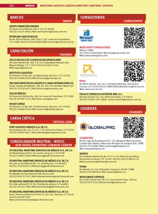 MÉXICO DIRECTORIO LOGÍSTICO | LOGISTICS DIRECTORY | DIRETÓRIO LOGÍSTICO
252
BANCOS
BANKS
GRUPO FINANCIERO MONEX
Dir:Paseo de la Reforma 284, P 10, C.P. 06600
Tel:(52) 555231 0816 | Mail:marimartinez@monex.com.mx
INTERCAM CASA DE BOLSA
Dir:Av. De las Palmas 1005, Piso 1, Col. Lomas de Chapultepec,
C.P. 11000 | Tel:(52) 555540 6000 | Mail:acancino@intercam.com.mx
CAPACITACIÓN
TRAINING
ESCLA ESCUELA DE CLASIFICACION ARANCELARIA
Dir:Isaac Newton No. 286, P 8, Col. Chapultepec Morales, Del.
Miguel Hidalgo, C.P. 11570 | Tel:(52) 552623 1340
Mail:mplaza@escla.mx
INSTITUTO LOGISTICO
Dir:Oriente 172 No.182, Col.Moctezuma 2da Secc, C.P. 15530 |
Tel:(52) 554000 9200 | Mail:direccion@amacarga.mx
PROSEMSERVICIOSDELOGISTICAYCARGA INTERNACIONALSC
Dir:Av. Colonia del Valle No. 528, Int. 202, Col. Del Valle, Mexico D.F.
Tel:(52) 555536 4675 | Mail:direccion@prosemmx.com
SGSDE MÉXICO
Dir:Paseo de la Reforma No. 560, Col. Lomas de Chapultepec, C.P. 11000
Tel:(52) 555387 4155 | Mail:jesus.nava@sgs.com
VALIDA CARGA
Dir:Oriente 172 No.182, Col.Moctezuma 2da Secc, C.P. 15530 |
Tel:(52) 554000 9240 | Mail:comercial@validacarga.mx
CARGA CRÍTICA
CRITICAL LOAD
PORT LOGISTICSMEXICOS.A. DE C.V.
Dir:Ixcateopan No. 245, P 1, Int. 2, Col. Santa Cruz Atoyac, C.P. 03310
Tel:(52) 555605 6647 | Mail:mbuetler@portlogmexico.com
CONSOLIDADOR NEUTRAL - NVOCC
NON VESSEL OPERATING COMMON CARRIER
IFS NEUTRAL MARITIME SERVICES DE MÉXICO S.A. DE C.V.
Dir:Nicolás Bravo #237, Col. Centro, Veracruz, C.P. 91700
Tel:(52) 229931 8038 | Mail:pricing@mdf.ifsneutral.com
IFSNEUTRALMARITIMESERVICESDE MÉXICOS.A. DE C.V.
Dir:León de los Aldamas No. 32, Col Roma Sur, C.P. 06760 |
Tel:(52) 555250 8515 | Mail:pricing@mdf.ifsneutral.com
IFSNEUTRALMARITIMESERVICESDE MÉXICOS.A. DE C.V.
Dir:Batallón de San Patricio #109, Nuevo León
Tel:(52) 818133 3747 | Mail:alejandroramirez@mty.ifsneutral.com
IFSNEUTRALMARITIMESERVICESDE MÉXICOS.A. DE C.V.
Dir:Calle Justicia #2732 Col. Providencia, Jalisco, C.P. 44680 |
Tel:(52) 331524 7306 | Mail:marcohuedo@gdl.ifsneutral.com
IFSNEUTRALMARITIMESERVICESDE MÉXICOS.A. DE C.V.
Dir:Av. Paseo de la Reforma #1-A Int. 22, Col. Fracc. Balcones, C.P. 76140
Tel:(52) 442292 3035
Mail:customerserviceqro@qro.ifsneutral.com
CONSULTORIAS
CONSULTANTS
MERCOSOFT CONSULTORES
México, CDMX
Tel: (521) 5576945600 | Mail:clara@mercosoft.com
Web: www.todologistica.com
RRUV
Dir:Norte 180 No. 562, Int 1, Pensador Mexicano, Venustiano
Carranza, C.P. 15510 | Tel:(52) 558868 9698 | Mail:direccion@rruv.com.mx
Web: www.rruv.com.mx
ENLACE COMERCIO EXTERIOR MM, S.C.
Dir:Juan Escutia 151, Col. Americas Unidas, C.P. 03610
Tel:(52) 555653 5761 | Mail: monica.marines@enlace3.com.mx
COURIERS
COURIERS
GLOBALPAQ
Dir:Av. Lago de Guadalupe #127, Col. Margarita Maza de Juárez,
Ciudad López Mateos, Municipio Atizapán de Zaragoza Edo. CDMX
Tel:(52) 2237 0900 | Mail:contacto@globalpaq.com
Web: www.globalpaq.com
SHIPGO
Dir:Fundidora Monterrey No. 97, P 1, Col. Peñon de los Baños,
Venustiano Carranza, C.P. 15520 | Tel:(52) 556273 8032 a 35
Mail:aucontreras@shipandgo.com.mx
VIVAN
Dir:Alondra 53, Col. El Rosedal, Coyoacan, 04330, CDMX
Tel:(52) 5570987925 | Mail:contacto@bivan.mx
WORLDWIDE EXPRESS
Dir:11467 Hubner Rd. STE 125, San Antonio Texas, 78230 |
Tel:(1)21029 3210 | Mail:aserena@wwexsa.com
 
